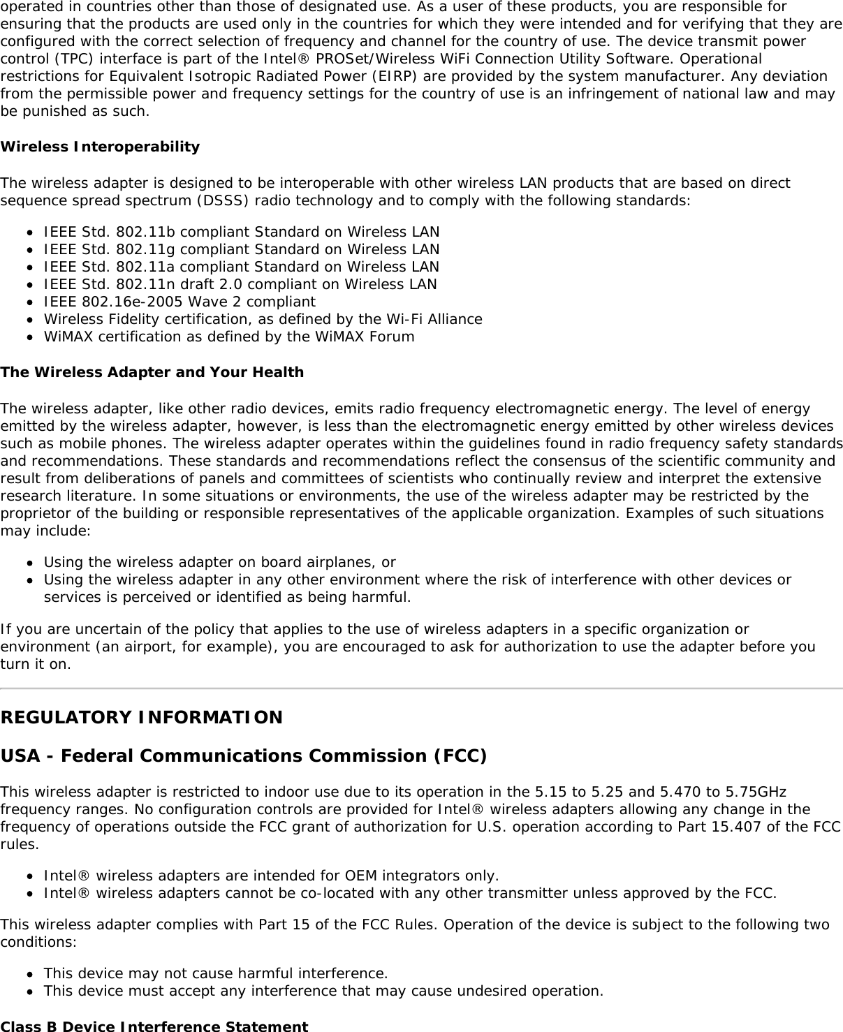 operated in countries other than those of designated use. As a user of these products, you are responsible forensuring that the products are used only in the countries for which they were intended and for verifying that they areconfigured with the correct selection of frequency and channel for the country of use. The device transmit powercontrol (TPC) interface is part of the Intel&reg; PROSet/Wireless WiFi Connection Utility Software. Operationalrestrictions for Equivalent Isotropic Radiated Power (EIRP) are provided by the system manufacturer. Any deviationfrom the permissible power and frequency settings for the country of use is an infringement of national law and maybe punished as such.Wireless InteroperabilityThe wireless adapter is designed to be interoperable with other wireless LAN products that are based on directsequence spread spectrum (DSSS) radio technology and to comply with the following standards:IEEE Std. 802.11b compliant Standard on Wireless LANIEEE Std. 802.11g compliant Standard on Wireless LANIEEE Std. 802.11a compliant Standard on Wireless LANIEEE Std. 802.11n draft 2.0 compliant on Wireless LANIEEE 802.16e-2005 Wave 2 compliantWireless Fidelity certification, as defined by the Wi-Fi AllianceWiMAX certification as defined by the WiMAX ForumThe Wireless Adapter and Your HealthThe wireless adapter, like other radio devices, emits radio frequency electromagnetic energy. The level of energyemitted by the wireless adapter, however, is less than the electromagnetic energy emitted by other wireless devicessuch as mobile phones. The wireless adapter operates within the guidelines found in radio frequency safety standardsand recommendations. These standards and recommendations reflect the consensus of the scientific community andresult from deliberations of panels and committees of scientists who continually review and interpret the extensiveresearch literature. In some situations or environments, the use of the wireless adapter may be restricted by theproprietor of the building or responsible representatives of the applicable organization. Examples of such situationsmay include:Using the wireless adapter on board airplanes, orUsing the wireless adapter in any other environment where the risk of interference with other devices orservices is perceived or identified as being harmful.If you are uncertain of the policy that applies to the use of wireless adapters in a specific organization orenvironment (an airport, for example), you are encouraged to ask for authorization to use the adapter before youturn it on.REGULATORY INFORMATIONUSA - Federal Communications Commission (FCC)This wireless adapter is restricted to indoor use due to its operation in the 5.15 to 5.25 and 5.470 to 5.75GHzfrequency ranges. No configuration controls are provided for Intel&reg; wireless adapters allowing any change in thefrequency of operations outside the FCC grant of authorization for U.S. operation according to Part 15.407 of the FCCrules.Intel&reg; wireless adapters are intended for OEM integrators only.Intel&reg; wireless adapters cannot be co-located with any other transmitter unless approved by the FCC.This wireless adapter complies with Part 15 of the FCC Rules. Operation of the device is subject to the following twoconditions:This device may not cause harmful interference.This device must accept any interference that may cause undesired operation.Class B Device Interference Statement
