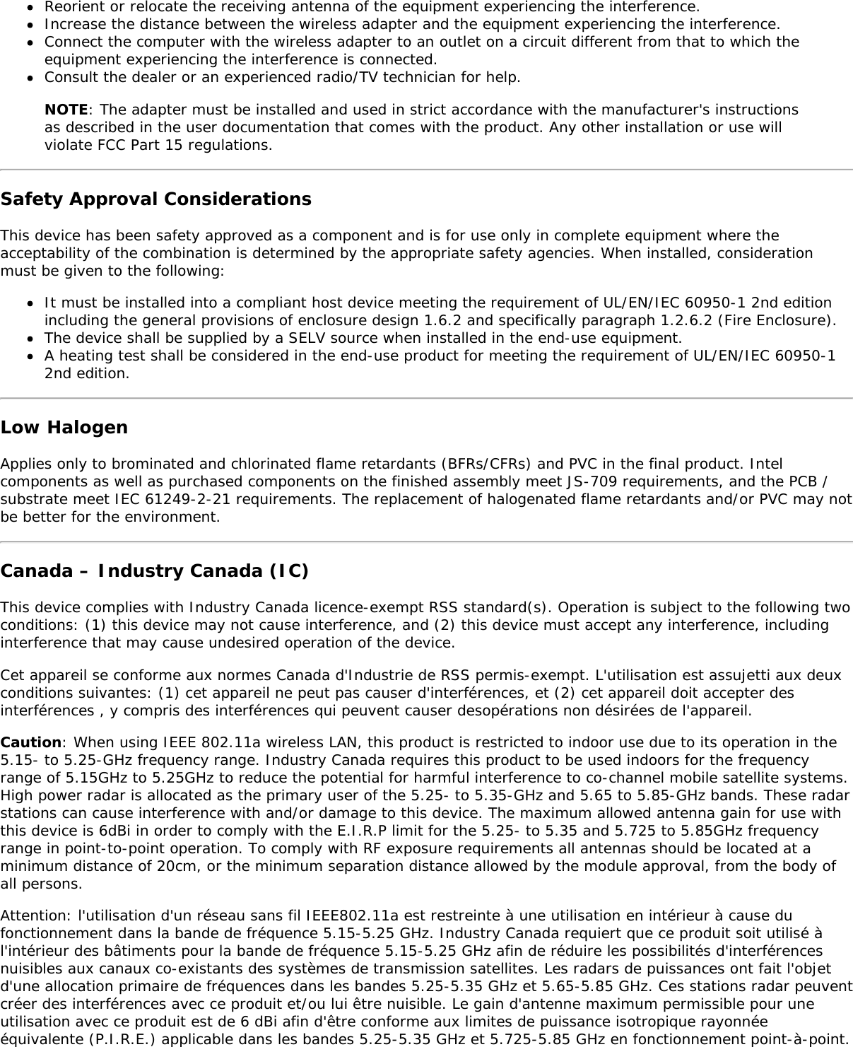 Reorient or relocate the receiving antenna of the equipment experiencing the interference.Increase the distance between the wireless adapter and the equipment experiencing the interference.Connect the computer with the wireless adapter to an outlet on a circuit different from that to which theequipment experiencing the interference is connected.Consult the dealer or an experienced radio/TV technician for help.NOTE: The adapter must be installed and used in strict accordance with the manufacturer&apos;s instructionsas described in the user documentation that comes with the product. Any other installation or use willviolate FCC Part 15 regulations.Safety Approval ConsiderationsThis device has been safety approved as a component and is for use only in complete equipment where theacceptability of the combination is determined by the appropriate safety agencies. When installed, considerationmust be given to the following:It must be installed into a compliant host device meeting the requirement of UL/EN/IEC 60950-1 2nd editionincluding the general provisions of enclosure design 1.6.2 and specifically paragraph 1.2.6.2 (Fire Enclosure).The device shall be supplied by a SELV source when installed in the end-use equipment.A heating test shall be considered in the end-use product for meeting the requirement of UL/EN/IEC 60950-12nd edition.Low HalogenApplies only to brominated and chlorinated flame retardants (BFRs/CFRs) and PVC in the final product. Intelcomponents as well as purchased components on the finished assembly meet JS-709 requirements, and the PCB /substrate meet IEC 61249-2-21 requirements. The replacement of halogenated flame retardants and/or PVC may notbe better for the environment.Canada – Industry Canada (IC)This device complies with Industry Canada licence-exempt RSS standard(s). Operation is subject to the following twoconditions: (1) this device may not cause interference, and (2) this device must accept any interference, includinginterference that may cause undesired operation of the device.Cet appareil se conforme aux normes Canada d&apos;Industrie de RSS permis-exempt. L&apos;utilisation est assujetti aux deuxconditions suivantes: (1) cet appareil ne peut pas causer d&apos;interférences, et (2) cet appareil doit accepter desinterférences , y compris des interférences qui peuvent causer desopérations non désirées de l&apos;appareil.Caution: When using IEEE 802.11a wireless LAN, this product is restricted to indoor use due to its operation in the5.15- to 5.25-GHz frequency range. Industry Canada requires this product to be used indoors for the frequencyrange of 5.15GHz to 5.25GHz to reduce the potential for harmful interference to co-channel mobile satellite systems.High power radar is allocated as the primary user of the 5.25- to 5.35-GHz and 5.65 to 5.85-GHz bands. These radarstations can cause interference with and/or damage to this device. The maximum allowed antenna gain for use withthis device is 6dBi in order to comply with the E.I.R.P limit for the 5.25- to 5.35 and 5.725 to 5.85GHz frequencyrange in point-to-point operation. To comply with RF exposure requirements all antennas should be located at aminimum distance of 20cm, or the minimum separation distance allowed by the module approval, from the body ofall persons.Attention: l&apos;utilisation d&apos;un réseau sans fil IEEE802.11a est restreinte à une utilisation en intérieur à cause dufonctionnement dans la bande de fréquence 5.15-5.25 GHz. Industry Canada requiert que ce produit soit utilisé àl&apos;intérieur des bâtiments pour la bande de fréquence 5.15-5.25 GHz afin de réduire les possibilités d&apos;interférencesnuisibles aux canaux co-existants des systèmes de transmission satellites. Les radars de puissances ont fait l&apos;objetd&apos;une allocation primaire de fréquences dans les bandes 5.25-5.35 GHz et 5.65-5.85 GHz. Ces stations radar peuventcréer des interférences avec ce produit et/ou lui être nuisible. Le gain d&apos;antenne maximum permissible pour uneutilisation avec ce produit est de 6 dBi afin d&apos;être conforme aux limites de puissance isotropique rayonnéeéquivalente (P.I.R.E.) applicable dans les bandes 5.25-5.35 GHz et 5.725-5.85 GHz en fonctionnement point-à-point.