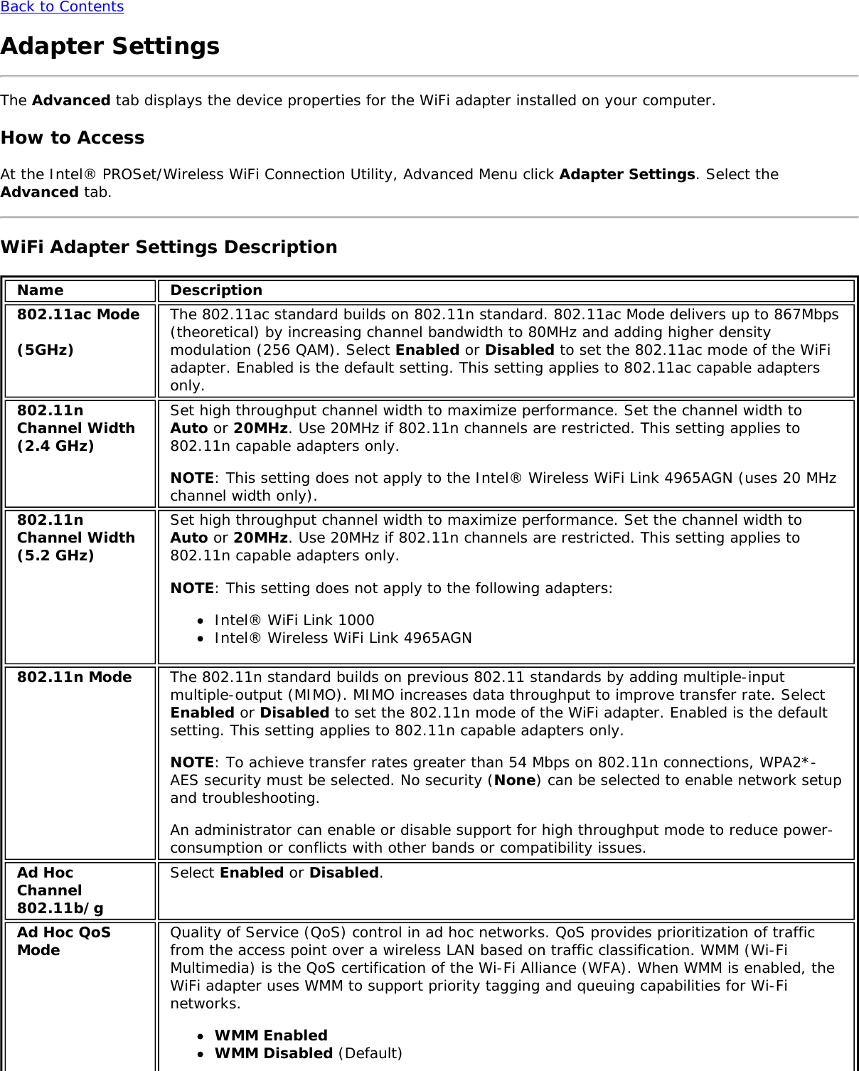 Back to ContentsAdapter SettingsThe Advanced tab displays the device properties for the WiFi adapter installed on your computer.How to AccessAt the Intel® PROSet/Wireless WiFi Connection Utility, Advanced Menu click Adapter Settings. Select theAdvanced tab.WiFi Adapter Settings DescriptionName Description802.11ac Mode(5GHz)The 802.11ac standard builds on 802.11n standard. 802.11ac Mode delivers up to 867Mbps(theoretical) by increasing channel bandwidth to 80MHz and adding higher densitymodulation (256 QAM). Select Enabled or Disabled to set the 802.11ac mode of the WiFiadapter. Enabled is the default setting. This setting applies to 802.11ac capable adaptersonly.802.11nChannel Width(2.4 GHz)Set high throughput channel width to maximize performance. Set the channel width toAuto or 20MHz. Use 20MHz if 802.11n channels are restricted. This setting applies to802.11n capable adapters only.NOTE: This setting does not apply to the Intel® Wireless WiFi Link 4965AGN (uses 20 MHzchannel width only).802.11nChannel Width(5.2 GHz)Set high throughput channel width to maximize performance. Set the channel width toAuto or 20MHz. Use 20MHz if 802.11n channels are restricted. This setting applies to802.11n capable adapters only.NOTE: This setting does not apply to the following adapters:Intel® WiFi Link 1000Intel® Wireless WiFi Link 4965AGN802.11n Mode The 802.11n standard builds on previous 802.11 standards by adding multiple-inputmultiple-output (MIMO). MIMO increases data throughput to improve transfer rate. SelectEnabled or Disabled to set the 802.11n mode of the WiFi adapter. Enabled is the defaultsetting. This setting applies to 802.11n capable adapters only.NOTE: To achieve transfer rates greater than 54 Mbps on 802.11n connections, WPA2*-AES security must be selected. No security (None) can be selected to enable network setupand troubleshooting.An administrator can enable or disable support for high throughput mode to reduce power-consumption or conflicts with other bands or compatibility issues.Ad HocChannel802.11b/gSelect Enabled or Disabled.Ad Hoc QoSMode Quality of Service (QoS) control in ad hoc networks. QoS provides prioritization of trafficfrom the access point over a wireless LAN based on traffic classification. WMM (Wi-FiMultimedia) is the QoS certification of the Wi-Fi Alliance (WFA). When WMM is enabled, theWiFi adapter uses WMM to support priority tagging and queuing capabilities for Wi-Finetworks.WMM EnabledWMM Disabled (Default)