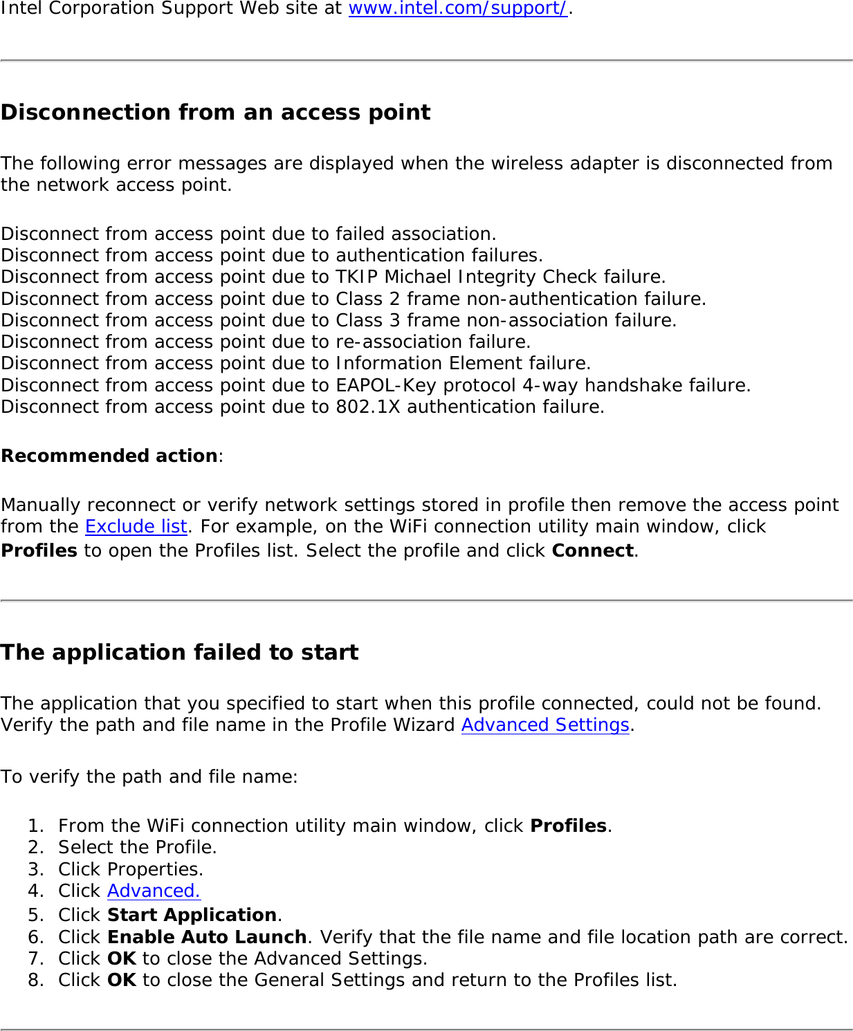 Intel Corporation Support Web site at www.intel.com/support/.Disconnection from an access point The following error messages are displayed when the wireless adapter is disconnected from the network access point. Disconnect from access point due to failed association. Disconnect from access point due to authentication failures. Disconnect from access point due to TKIP Michael Integrity Check failure. Disconnect from access point due to Class 2 frame non-authentication failure. Disconnect from access point due to Class 3 frame non-association failure. Disconnect from access point due to re-association failure. Disconnect from access point due to Information Element failure. Disconnect from access point due to EAPOL-Key protocol 4-way handshake failure. Disconnect from access point due to 802.1X authentication failure. Recommended action: Manually reconnect or verify network settings stored in profile then remove the access point from the Exclude list. For example, on the WiFi connection utility main window, click Profiles to open the Profiles list. Select the profile and click Connect.The application failed to start The application that you specified to start when this profile connected, could not be found. Verify the path and file name in the Profile Wizard Advanced Settings. To verify the path and file name: 1.  From the WiFi connection utility main window, click Profiles.2.  Select the Profile.3.  Click Properties.4.  Click Advanced.5.  Click Start Application. 6.  Click Enable Auto Launch. Verify that the file name and file location path are correct.7.  Click OK to close the Advanced Settings.8.  Click OK to close the General Settings and return to the Profiles list.