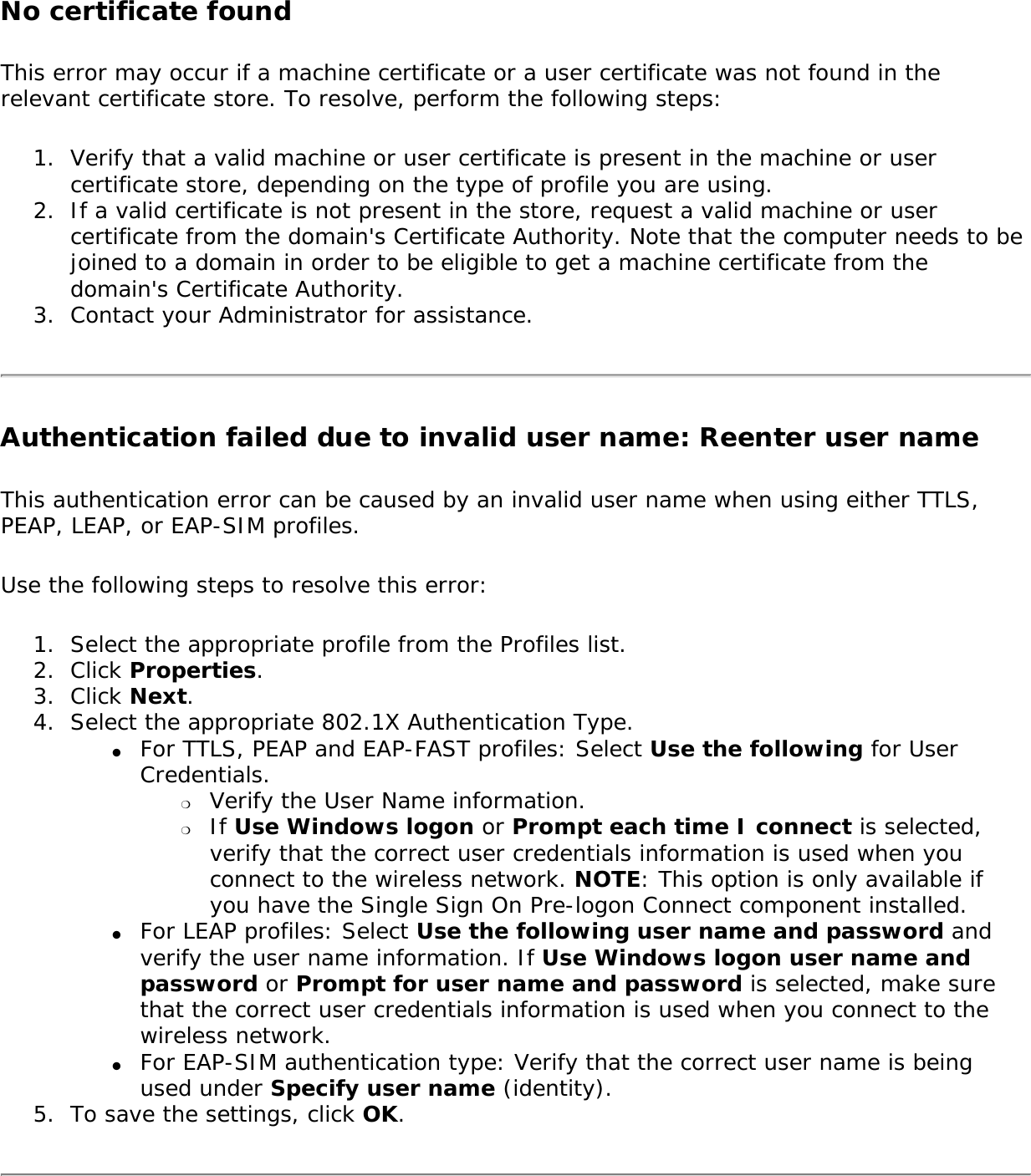 No certificate found This error may occur if a machine certificate or a user certificate was not found in the relevant certificate store. To resolve, perform the following steps: 1.  Verify that a valid machine or user certificate is present in the machine or user certificate store, depending on the type of profile you are using.2.  If a valid certificate is not present in the store, request a valid machine or user certificate from the domain&apos;s Certificate Authority. Note that the computer needs to be joined to a domain in order to be eligible to get a machine certificate from the domain&apos;s Certificate Authority.3.  Contact your Administrator for assistance.Authentication failed due to invalid user name: Reenter user nameThis authentication error can be caused by an invalid user name when using either TTLS, PEAP, LEAP, or EAP-SIM profiles. Use the following steps to resolve this error:1.  Select the appropriate profile from the Profiles list.2.  Click Properties. 3.  Click Next.4.  Select the appropriate 802.1X Authentication Type.●     For TTLS, PEAP and EAP-FAST profiles: Select Use the following for User Credentials.❍     Verify the User Name information.❍     If Use Windows logon or Prompt each time I connect is selected, verify that the correct user credentials information is used when you connect to the wireless network. NOTE: This option is only available if you have the Single Sign On Pre-logon Connect component installed. ●     For LEAP profiles: Select Use the following user name and password and verify the user name information. If Use Windows logon user name and password or Prompt for user name and password is selected, make sure that the correct user credentials information is used when you connect to the wireless network. ●     For EAP-SIM authentication type: Verify that the correct user name is being used under Specify user name (identity). 5.  To save the settings, click OK.