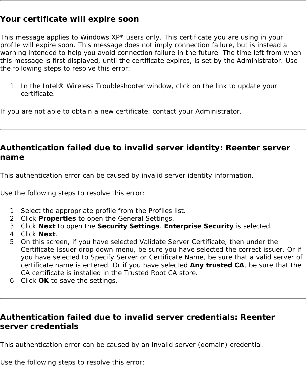 Your certificate will expire soonThis message applies to Windows XP* users only. This certificate you are using in your profile will expire soon. This message does not imply connection failure, but is instead a warning intended to help you avoid connection failure in the future. The time left from when this message is first displayed, until the certificate expires, is set by the Administrator. Use the following steps to resolve this error: 1.  In the Intel® Wireless Troubleshooter window, click on the link to update your certificate.If you are not able to obtain a new certificate, contact your Administrator.Authentication failed due to invalid server identity: Reenter server name This authentication error can be caused by invalid server identity information. Use the following steps to resolve this error:1.  Select the appropriate profile from the Profiles list.2.  Click Properties to open the General Settings.3.  Click Next to open the Security Settings. Enterprise Security is selected.4.  Click Next. 5.  On this screen, if you have selected Validate Server Certificate, then under the Certificate Issuer drop down menu, be sure you have selected the correct issuer. Or if you have selected to Specify Server or Certificate Name, be sure that a valid server of certificate name is entered. Or if you have selected Any trusted CA, be sure that the CA certificate is installed in the Trusted Root CA store. 6.  Click OK to save the settings.Authentication failed due to invalid server credentials: Reenter server credentials This authentication error can be caused by an invalid server (domain) credential. Use the following steps to resolve this error: 