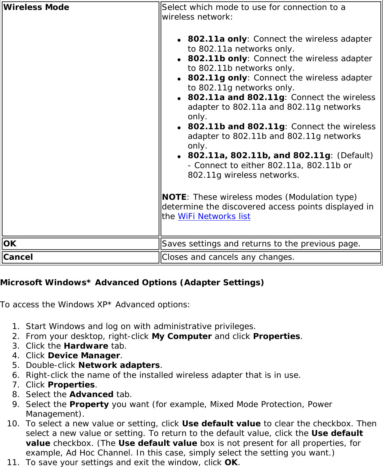 Wireless Mode Select which mode to use for connection to a wireless network: ●     802.11a only: Connect the wireless adapter to 802.11a networks only.●     802.11b only: Connect the wireless adapter to 802.11b networks only.●     802.11g only: Connect the wireless adapter to 802.11g networks only.●     802.11a and 802.11g: Connect the wireless adapter to 802.11a and 802.11g networks only.●     802.11b and 802.11g: Connect the wireless adapter to 802.11b and 802.11g networks only.●     802.11a, 802.11b, and 802.11g: (Default) - Connect to either 802.11a, 802.11b or 802.11g wireless networks.NOTE: These wireless modes (Modulation type) determine the discovered access points displayed in the WiFi Networks listOK Saves settings and returns to the previous page.Cancel Closes and cancels any changes.Microsoft Windows* Advanced Options (Adapter Settings)To access the Windows XP* Advanced options: 1.  Start Windows and log on with administrative privileges.2.  From your desktop, right-click My Computer and click Properties.3.  Click the Hardware tab.4.  Click Device Manager.5.  Double-click Network adapters.6.  Right-click the name of the installed wireless adapter that is in use.7.  Click Properties.8.  Select the Advanced tab.9.  Select the Property you want (for example, Mixed Mode Protection, Power Management).10.  To select a new value or setting, click Use default value to clear the checkbox. Then select a new value or setting. To return to the default value, click the Use default value checkbox. (The Use default value box is not present for all properties, for example, Ad Hoc Channel. In this case, simply select the setting you want.) 11.  To save your settings and exit the window, click OK.