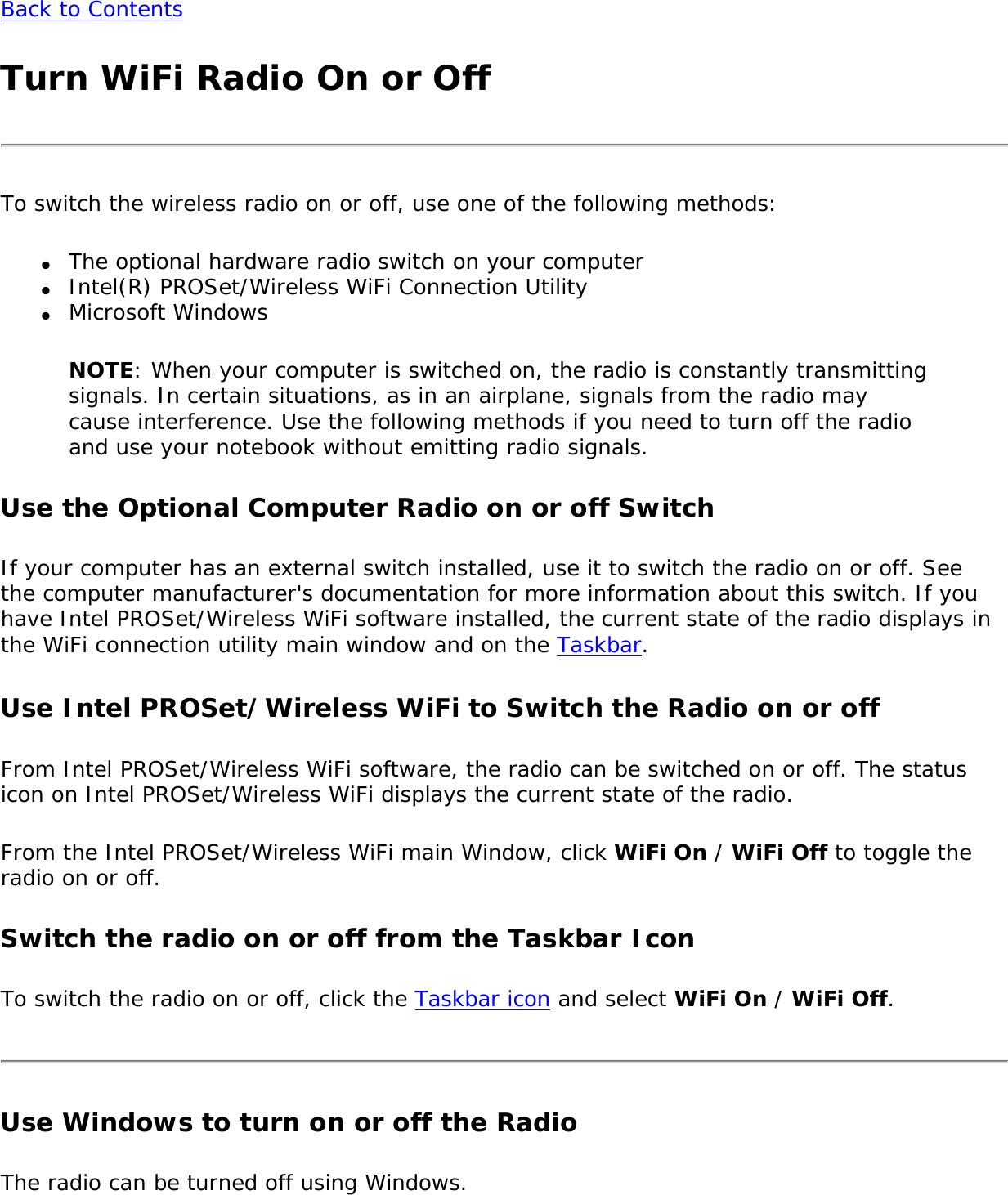 Back to ContentsTurn WiFi Radio On or OffTo switch the wireless radio on or off, use one of the following methods:●     The optional hardware radio switch on your computer●     Intel(R) PROSet/Wireless WiFi Connection Utility●     Microsoft WindowsNOTE: When your computer is switched on, the radio is constantly transmitting signals. In certain situations, as in an airplane, signals from the radio may cause interference. Use the following methods if you need to turn off the radio and use your notebook without emitting radio signals.Use the Optional Computer Radio on or off SwitchIf your computer has an external switch installed, use it to switch the radio on or off. See the computer manufacturer&apos;s documentation for more information about this switch. If you have Intel PROSet/Wireless WiFi software installed, the current state of the radio displays in the WiFi connection utility main window and on the Taskbar.Use Intel PROSet/Wireless WiFi to Switch the Radio on or offFrom Intel PROSet/Wireless WiFi software, the radio can be switched on or off. The status icon on Intel PROSet/Wireless WiFi displays the current state of the radio.From the Intel PROSet/Wireless WiFi main Window, click WiFi On / WiFi Off to toggle the radio on or off.Switch the radio on or off from the Taskbar IconTo switch the radio on or off, click the Taskbar icon and select WiFi On / WiFi Off. Use Windows to turn on or off the RadioThe radio can be turned off using Windows.