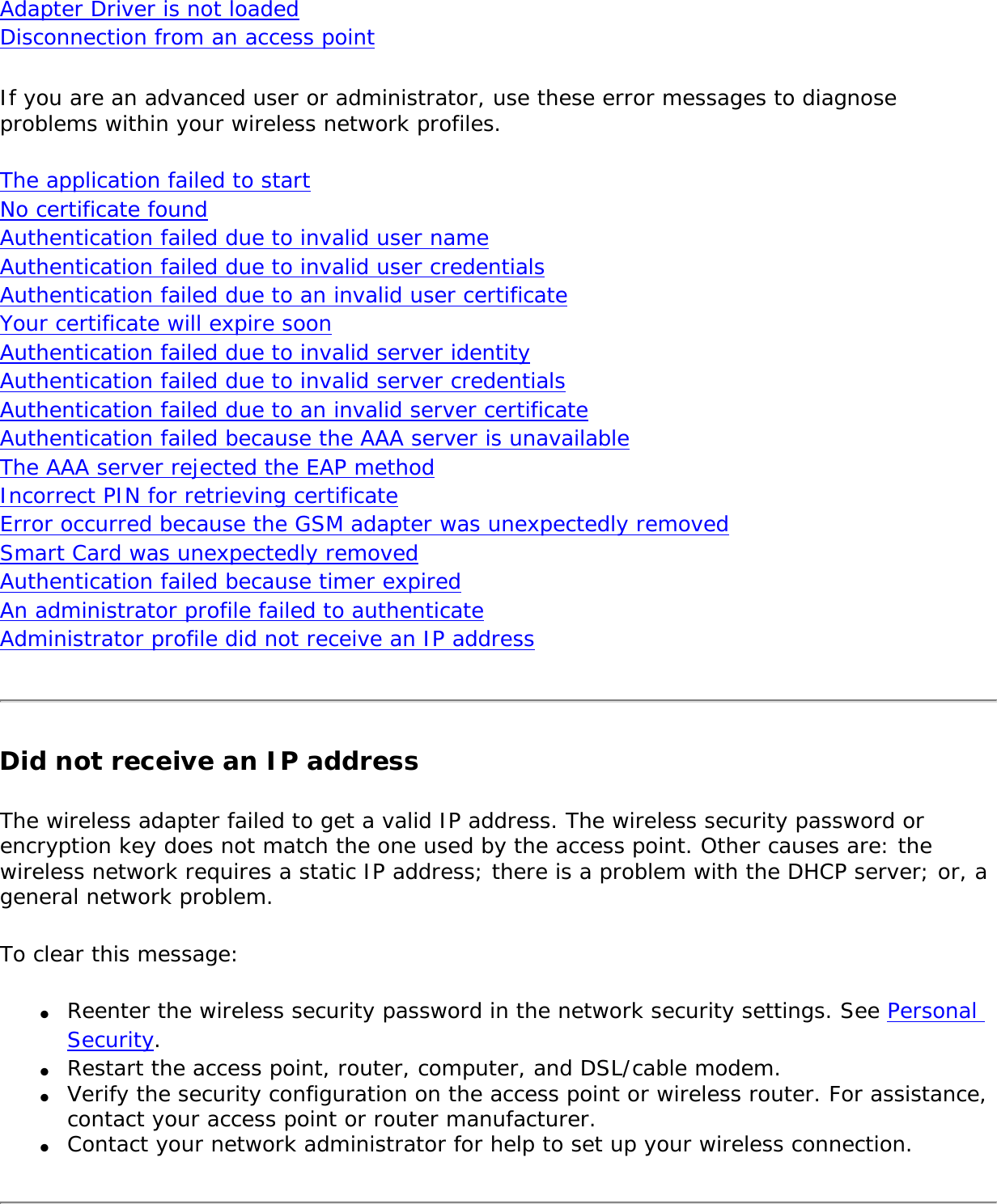 Adapter Driver is not loaded Disconnection from an access point If you are an advanced user or administrator, use these error messages to diagnose problems within your wireless network profiles. The application failed to start No certificate found Authentication failed due to invalid user name Authentication failed due to invalid user credentials Authentication failed due to an invalid user certificate Your certificate will expire soon Authentication failed due to invalid server identity  Authentication failed due to invalid server credentials Authentication failed due to an invalid server certificate Authentication failed because the AAA server is unavailable The AAA server rejected the EAP method Incorrect PIN for retrieving certificate Error occurred because the GSM adapter was unexpectedly removed Smart Card was unexpectedly removed  Authentication failed because timer expired An administrator profile failed to authenticate Administrator profile did not receive an IP address Did not receive an IP addressThe wireless adapter failed to get a valid IP address. The wireless security password or encryption key does not match the one used by the access point. Other causes are: the wireless network requires a static IP address; there is a problem with the DHCP server; or, a general network problem. To clear this message:●     Reenter the wireless security password in the network security settings. See Personal Security. ●     Restart the access point, router, computer, and DSL/cable modem. ●     Verify the security configuration on the access point or wireless router. For assistance, contact your access point or router manufacturer. ●     Contact your network administrator for help to set up your wireless connection.