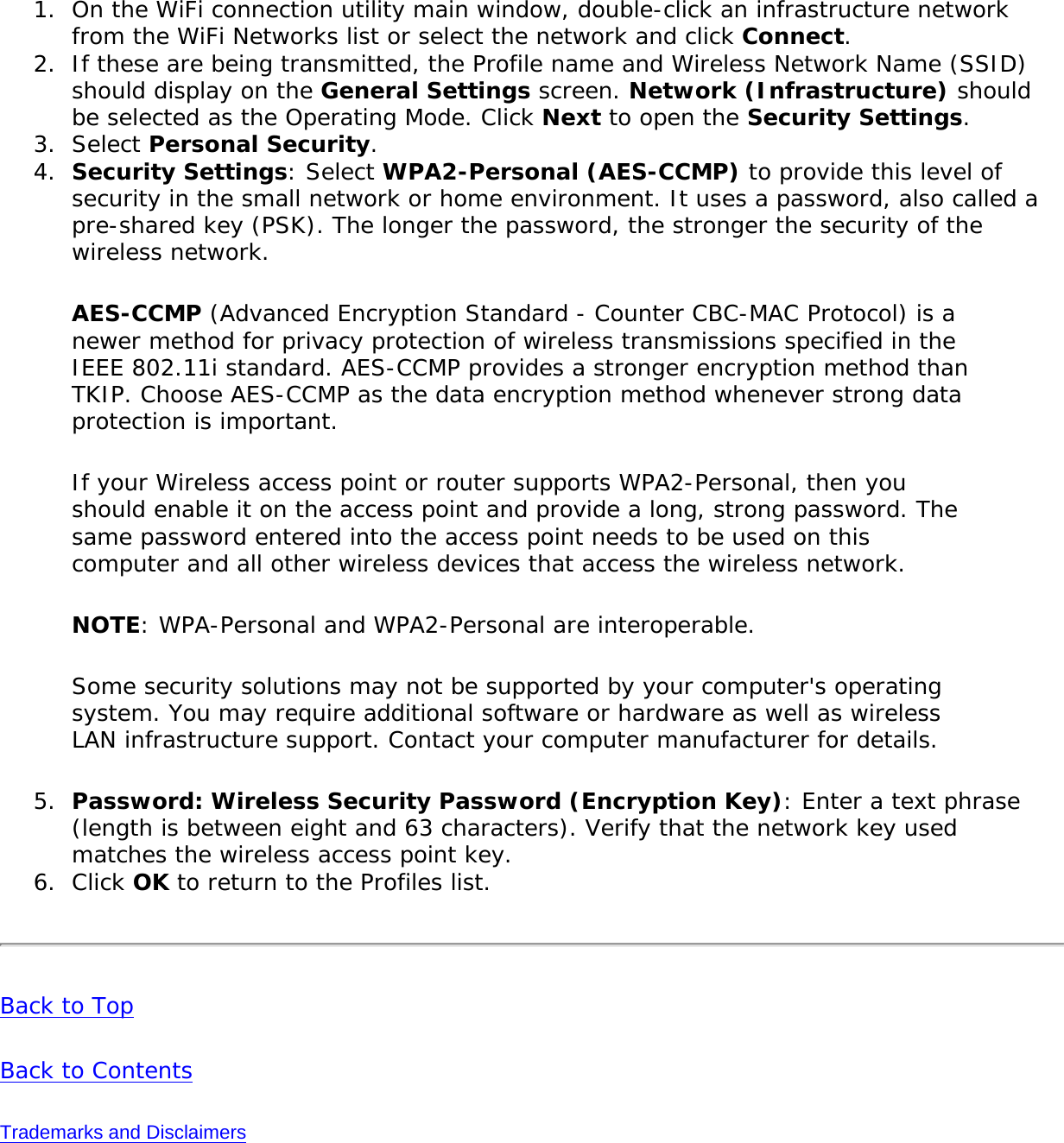 1.  On the WiFi connection utility main window, double-click an infrastructure network from the WiFi Networks list or select the network and click Connect.2.  If these are being transmitted, the Profile name and Wireless Network Name (SSID) should display on the General Settings screen. Network (Infrastructure) should be selected as the Operating Mode. Click Next to open the Security Settings.3.  Select Personal Security.4.  Security Settings: Select WPA2-Personal (AES-CCMP) to provide this level of security in the small network or home environment. It uses a password, also called a pre-shared key (PSK). The longer the password, the stronger the security of the wireless network.AES-CCMP (Advanced Encryption Standard - Counter CBC-MAC Protocol) is a newer method for privacy protection of wireless transmissions specified in the IEEE 802.11i standard. AES-CCMP provides a stronger encryption method than TKIP. Choose AES-CCMP as the data encryption method whenever strong data protection is important.If your Wireless access point or router supports WPA2-Personal, then you should enable it on the access point and provide a long, strong password. The same password entered into the access point needs to be used on this computer and all other wireless devices that access the wireless network.NOTE: WPA-Personal and WPA2-Personal are interoperable.Some security solutions may not be supported by your computer&apos;s operating system. You may require additional software or hardware as well as wireless LAN infrastructure support. Contact your computer manufacturer for details.5.  Password: Wireless Security Password (Encryption Key): Enter a text phrase (length is between eight and 63 characters). Verify that the network key used matches the wireless access point key.6.  Click OK to return to the Profiles list.Back to TopBack to ContentsTrademarks and Disclaimers