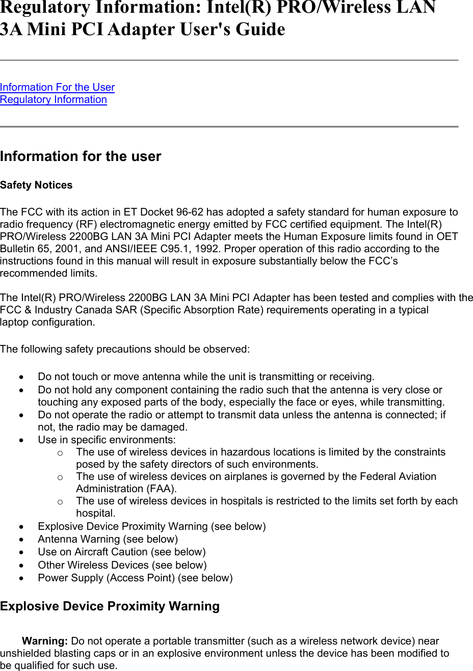 Regulatory Information: Intel(R) PRO/Wireless LAN 3A Mini PCI Adapter User's Guide  Information For the User Regulatory Information  Information for the user Safety Notices The FCC with its action in ET Docket 96-62 has adopted a safety standard for human exposure to radio frequency (RF) electromagnetic energy emitted by FCC certified equipment. The Intel(R) PRO/Wireless 2200BG LAN 3A Mini PCI Adapter meets the Human Exposure limits found in OET Bulletin 65, 2001, and ANSI/IEEE C95.1, 1992. Proper operation of this radio according to the instructions found in this manual will result in exposure substantially below the FCC&rsquo;s recommended limits.  The Intel(R) PRO/Wireless 2200BG LAN 3A Mini PCI Adapter has been tested and complies with the FCC &amp; Industry Canada SAR (Specific Absorption Rate) requirements operating in a typical laptop configuration.  The following safety precautions should be observed: &bull;  Do not touch or move antenna while the unit is transmitting or receiving.  &bull;  Do not hold any component containing the radio such that the antenna is very close or touching any exposed parts of the body, especially the face or eyes, while transmitting.  &bull;  Do not operate the radio or attempt to transmit data unless the antenna is connected; if not, the radio may be damaged.  &bull;  Use in specific environments:  o  The use of wireless devices in hazardous locations is limited by the constraints posed by the safety directors of such environments.  o  The use of wireless devices on airplanes is governed by the Federal Aviation Administration (FAA).  o  The use of wireless devices in hospitals is restricted to the limits set forth by each hospital.  &bull;  Explosive Device Proximity Warning (see below)  &bull;  Antenna Warning (see below)  &bull;  Use on Aircraft Caution (see below)  &bull;  Other Wireless Devices (see below)  &bull;  Power Supply (Access Point) (see below)  Explosive Device Proximity Warning Warning: Do not operate a portable transmitter (such as a wireless network device) near unshielded blasting caps or in an explosive environment unless the device has been modified to be qualified for such use. 