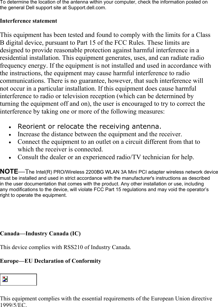 To determine the location of the antenna within your computer, check the information posted on the general Dell support site at Support.dell.com. Interference statement This equipment has been tested and found to comply with the limits for a Class B digital device, pursuant to Part 15 of the FCC Rules. These limits are designed to provide reasonable protection against harmful interference in a residential installation. This equipment generates, uses, and can radiate radio frequency energy. If the equipment is not installed and used in accordance with the instructions, the equipment may cause harmful interference to radio communications. There is no guarantee, however, that such interference will not occur in a particular installation. If this equipment does cause harmful interference to radio or television reception (which can be determined by turning the equipment off and on), the user is encouraged to try to correct the interference by taking one or more of the following measures: &bull;  Reorient or relocate the receiving antenna.  &bull;  Increase the distance between the equipment and the receiver.  &bull;  Connect the equipment to an outlet on a circuit different from that to which the receiver is connected.  &bull;  Consult the dealer or an experienced radio/TV technician for help.  NOTE&mdash;The Intel(R) PRO/Wireless 2200BG WLAN 3A Mini PCI adapter wireless network device must be installed and used in strict accordance with the manufacturer's instructions as described in the user documentation that comes with the product. Any other installation or use, including any modifications to the device, will violate FCC Part 15 regulations and may void the operator&rsquo;s right to operate the equipment.   Canada&mdash;Industry Canada (IC) This device complies with RSS210 of Industry Canada. Europe&mdash;EU Declaration of Conformity  This equipment complies with the essential requirements of the European Union directive 1999/5/EC. 