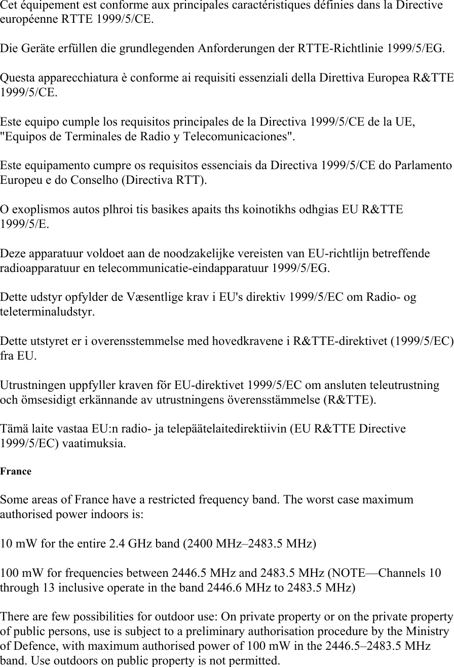 Cet &eacute;quipement est conforme aux principales caract&eacute;ristiques d&eacute;finies dans la Directive europ&eacute;enne RTTE 1999/5/CE. Die Ger&auml;te erf&uuml;llen die grundlegenden Anforderungen der RTTE-Richtlinie 1999/5/EG. Questa apparecchiatura &egrave; conforme ai requisiti essenziali della Direttiva Europea R&amp;TTE 1999/5/CE. Este equipo cumple los requisitos principales de la Directiva 1999/5/CE de la UE, "Equipos de Terminales de Radio y Telecomunicaciones". Este equipamento cumpre os requisitos essenciais da Directiva 1999/5/CE do Parlamento Europeu e do Conselho (Directiva RTT). O exoplismos autos plhroi tis basikes apaits ths koinotikhs odhgias EU R&amp;TTE 1999/5/E. Deze apparatuur voldoet aan de noodzakelijke vereisten van EU-richtlijn betreffende radioapparatuur en telecommunicatie-eindapparatuur 1999/5/EG. Dette udstyr opfylder de V&aelig;sentlige krav i EU's direktiv 1999/5/EC om Radio- og teleterminaludstyr. Dette utstyret er i overensstemmelse med hovedkravene i R&amp;TTE-direktivet (1999/5/EC) fra EU. Utrustningen uppfyller kraven f&ouml;r EU-direktivet 1999/5/EC om ansluten teleutrustning och &ouml;msesidigt erk&auml;nnande av utrustningens &ouml;verensst&auml;mmelse (R&amp;TTE). T&auml;m&auml; laite vastaa EU:n radio- ja telep&auml;&auml;telaitedirektiivin (EU R&amp;TTE Directive 1999/5/EC) vaatimuksia. France Some areas of France have a restricted frequency band. The worst case maximum authorised power indoors is: 10 mW for the entire 2.4 GHz band (2400 MHz&ndash;2483.5 MHz) 100 mW for frequencies between 2446.5 MHz and 2483.5 MHz (NOTE&mdash;Channels 10 through 13 inclusive operate in the band 2446.6 MHz to 2483.5 MHz) There are few possibilities for outdoor use: On private property or on the private property of public persons, use is subject to a preliminary authorisation procedure by the Ministry of Defence, with maximum authorised power of 100 mW in the 2446.5&ndash;2483.5 MHz band. Use outdoors on public property is not permitted. 