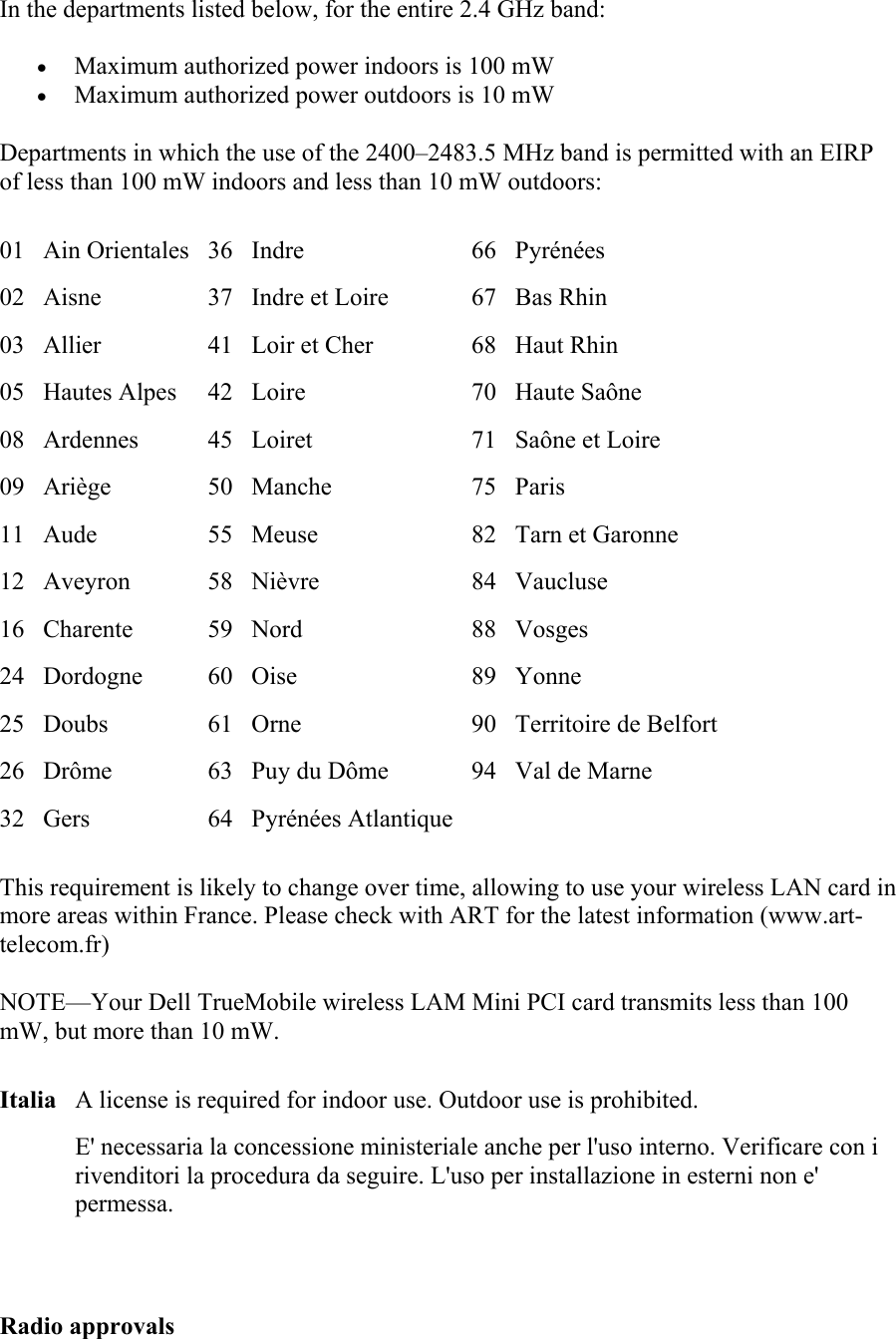 In the departments listed below, for the entire 2.4 GHz band: &bull;  Maximum authorized power indoors is 100 mW &bull;  Maximum authorized power outdoors is 10 mW Departments in which the use of the 2400&ndash;2483.5 MHz band is permitted with an EIRP of less than 100 mW indoors and less than 10 mW outdoors: 01 Ain Orientales 36 Indre  66 Pyr&eacute;n&eacute;es 02  Aisne  37  Indre et Loire  67 Bas Rhin 03  Allier  41  Loir et Cher  68 Haut Rhin 05 Hautes Alpes  42 Loire  70 Haute Sa&ocirc;ne 08 Ardennes  45 Loiret  71 Sa&ocirc;ne et Loire 09 Ari&egrave;ge  50 Manche  75 Paris 11 Aude  55 Meuse  82 Tarn et Garonne 12 Aveyron  58 Ni&egrave;vre  84 Vaucluse 16 Charente  59 Nord  88 Vosges 24 Dordogne  60 Oise  89 Yonne 25 Doubs  61 Orne  90 Territoire de Belfort 26  Dr&ocirc;me  63  Puy du D&ocirc;me  94 Val de Marne 32  Gers  64  Pyr&eacute;n&eacute;es Atlantique      This requirement is likely to change over time, allowing to use your wireless LAN card in more areas within France. Please check with ART for the latest information (www.art-telecom.fr) NOTE&mdash;Your Dell TrueMobile wireless LAM Mini PCI card transmits less than 100 mW, but more than 10 mW. Italia A license is required for indoor use. Outdoor use is prohibited.   E' necessaria la concessione ministeriale anche per l'uso interno. Verificare con i rivenditori la procedura da seguire. L'uso per installazione in esterni non e' permessa.  Radio approvals 