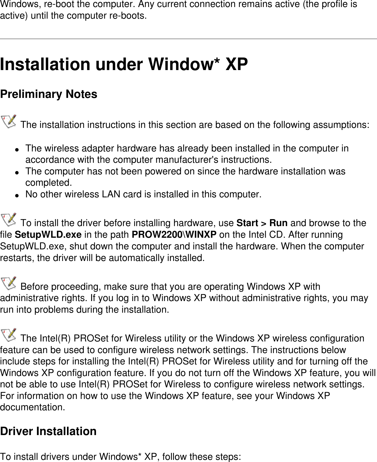 Windows, re-boot the computer. Any current connection remains active (the profile is active) until the computer re-boots.   Installation under Window* XPPreliminary Notes The installation instructions in this section are based on the following assumptions:●     The wireless adapter hardware has already been installed in the computer in accordance with the computer manufacturer's instructions.●     The computer has not been powered on since the hardware installation was completed.●     No other wireless LAN card is installed in this computer. To install the driver before installing hardware, use Start > Run and browse to the file SetupWLD.exe in the path PROW2200\WINXP on the Intel CD. After running SetupWLD.exe, shut down the computer and install the hardware. When the computer restarts, the driver will be automatically installed. Before proceeding, make sure that you are operating Windows XP with administrative rights. If you log in to Windows XP without administrative rights, you may run into problems during the installation.  The Intel(R) PROSet for Wireless utility or the Windows XP wireless configuration feature can be used to configure wireless network settings. The instructions below include steps for installing the Intel(R) PROSet for Wireless utility and for turning off the Windows XP configuration feature. If you do not turn off the Windows XP feature, you will not be able to use Intel(R) PROSet for Wireless to configure wireless network settings. For information on how to use the Windows XP feature, see your Windows XP documentation.Driver InstallationTo install drivers under Windows* XP, follow these steps: