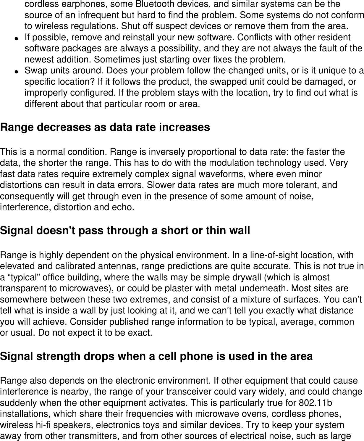 cordless earphones, some Bluetooth devices, and similar systems can be the source of an infrequent but hard to find the problem. Some systems do not conform to wireless regulations. Shut off suspect devices or remove them from the area.●     If possible, remove and reinstall your new software. Conflicts with other resident software packages are always a possibility, and they are not always the fault of the newest addition. Sometimes just starting over fixes the problem. ●     Swap units around. Does your problem follow the changed units, or is it unique to a specific location? If it follows the product, the swapped unit could be damaged, or improperly configured. If the problem stays with the location, try to find out what is different about that particular room or area.Range decreases as data rate increasesThis is a normal condition. Range is inversely proportional to data rate: the faster the data, the shorter the range. This has to do with the modulation technology used. Very fast data rates require extremely complex signal waveforms, where even minor distortions can result in data errors. Slower data rates are much more tolerant, and consequently will get through even in the presence of some amount of noise, interference, distortion and echo. Signal doesn't pass through a short or thin wallRange is highly dependent on the physical environment. In a line-of-sight location, with elevated and calibrated antennas, range predictions are quite accurate. This is not true in a &ldquo;typical&rdquo; office building, where the walls may be simple drywall (which is almost transparent to microwaves), or could be plaster with metal underneath. Most sites are somewhere between these two extremes, and consist of a mixture of surfaces. You can&rsquo;t tell what is inside a wall by just looking at it, and we can&rsquo;t tell you exactly what distance you will achieve. Consider published range information to be typical, average, common or usual. Do not expect it to be exact.Signal strength drops when a cell phone is used in the areaRange also depends on the electronic environment. If other equipment that could cause interference is nearby, the range of your transceiver could vary widely, and could change suddenly when the other equipment activates. This is particularly true for 802.11b installations, which share their frequencies with microwave ovens, cordless phones, wireless hi-fi speakers, electronics toys and similar devices. Try to keep your system away from other transmitters, and from other sources of electrical noise, such as large 