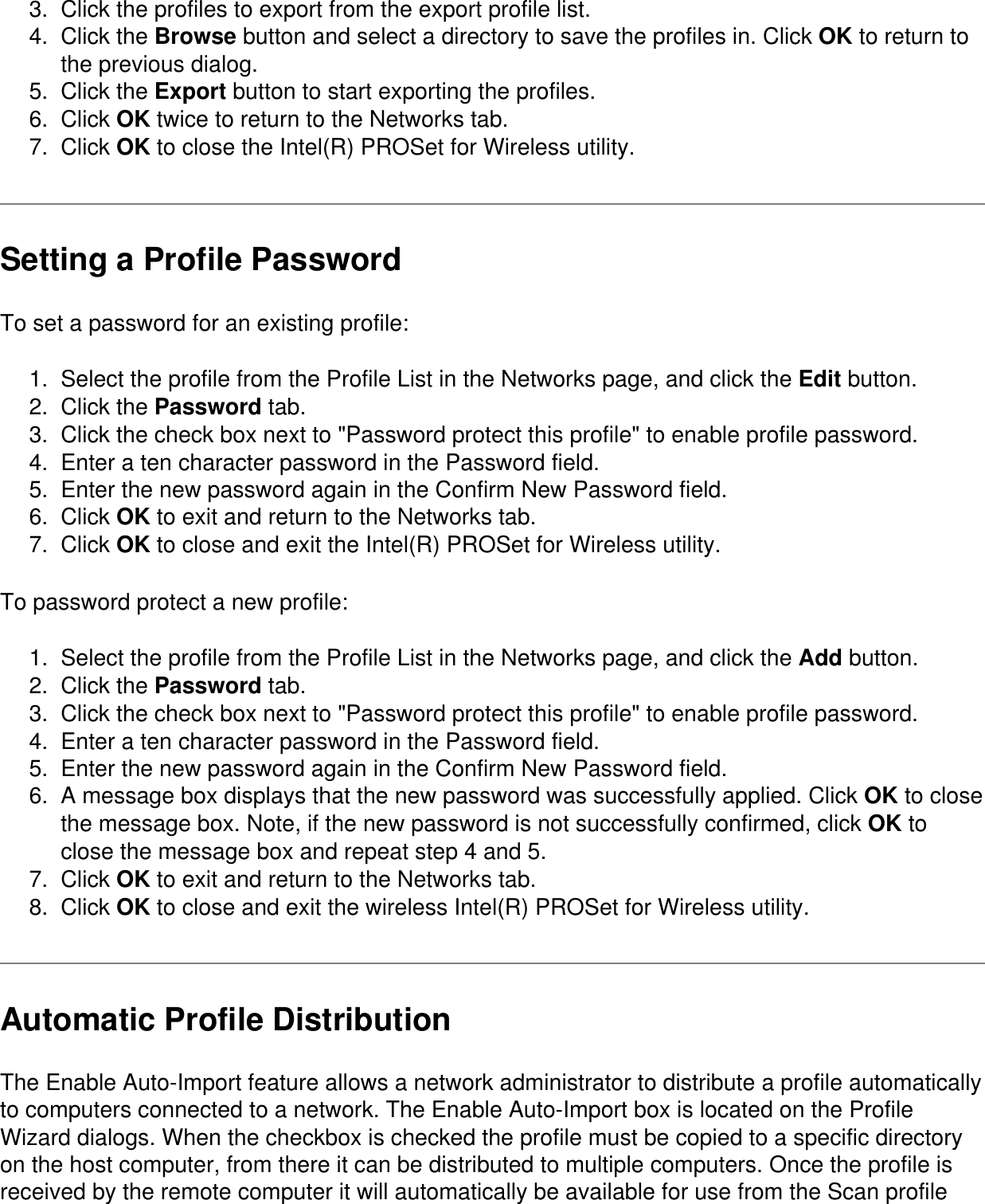 3.  Click the profiles to export from the export profile list.4.  Click the Browse button and select a directory to save the profiles in. Click OK to return to the previous dialog.5.  Click the Export button to start exporting the profiles.6.  Click OK twice to return to the Networks tab.7.  Click OK to close the Intel(R) PROSet for Wireless utility.Setting a Profile PasswordTo set a password for an existing profile:1.  Select the profile from the Profile List in the Networks page, and click the Edit button.2.  Click the Password tab.3.  Click the check box next to "Password protect this profile" to enable profile password.4.  Enter a ten character password in the Password field.5.  Enter the new password again in the Confirm New Password field.6.  Click OK to exit and return to the Networks tab.7.  Click OK to close and exit the Intel(R) PROSet for Wireless utility.To password protect a new profile:1.  Select the profile from the Profile List in the Networks page, and click the Add button.2.  Click the Password tab.3.  Click the check box next to "Password protect this profile" to enable profile password.4.  Enter a ten character password in the Password field.5.  Enter the new password again in the Confirm New Password field.6.  A message box displays that the new password was successfully applied. Click OK to close the message box. Note, if the new password is not successfully confirmed, click OK to close the message box and repeat step 4 and 5.7.  Click OK to exit and return to the Networks tab.8.  Click OK to close and exit the wireless Intel(R) PROSet for Wireless utility.Automatic Profile DistributionThe Enable Auto-Import feature allows a network administrator to distribute a profile automatically to computers connected to a network. The Enable Auto-Import box is located on the Profile Wizard dialogs. When the checkbox is checked the profile must be copied to a specific directory on the host computer, from there it can be distributed to multiple computers. Once the profile is received by the remote computer it will automatically be available for use from the Scan profile 