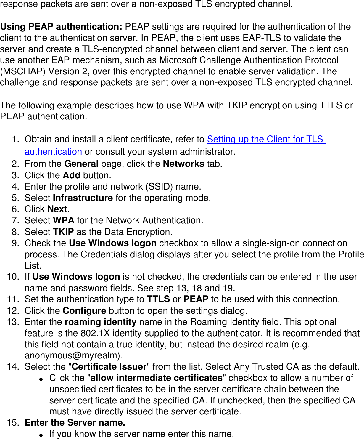 response packets are sent over a non-exposed TLS encrypted channel.Using PEAP authentication: PEAP settings are required for the authentication of the client to the authentication server. In PEAP, the client uses EAP-TLS to validate the server and create a TLS-encrypted channel between client and server. The client can use another EAP mechanism, such as Microsoft Challenge Authentication Protocol (MSCHAP) Version 2, over this encrypted channel to enable server validation. The challenge and response packets are sent over a non-exposed TLS encrypted channel. The following example describes how to use WPA with TKIP encryption using TTLS or PEAP authentication. 1.  Obtain and install a client certificate, refer to Setting up the Client for TLS authentication or consult your system administrator. 2.  From the General page, click the Networks tab. 3.  Click the Add button. 4.  Enter the profile and network (SSID) name. 5.  Select Infrastructure for the operating mode. 6.  Click Next. 7.  Select WPA for the Network Authentication. 8.  Select TKIP as the Data Encryption. 9.  Check the Use Windows logon checkbox to allow a single-sign-on connection process. The Credentials dialog displays after you select the profile from the Profile List. 10.  If Use Windows logon is not checked, the credentials can be entered in the user name and password fields. See step 13, 18 and 19. 11.  Set the authentication type to TTLS or PEAP to be used with this connection. 12.  Click the Configure button to open the settings dialog. 13.  Enter the roaming identity name in the Roaming Identity field. This optional feature is the 802.1X identity supplied to the authenticator. It is recommended that this field not contain a true identity, but instead the desired realm (e.g. anonymous@myrealm). 14.  Select the "Certificate Issuer" from the list. Select Any Trusted CA as the default. ●     Click the "allow intermediate certificates" checkbox to allow a number of unspecified certificates to be in the server certificate chain between the server certificate and the specified CA. If unchecked, then the specified CA must have directly issued the server certificate. 15.  Enter the Server name. ●     If you know the server name enter this name. 