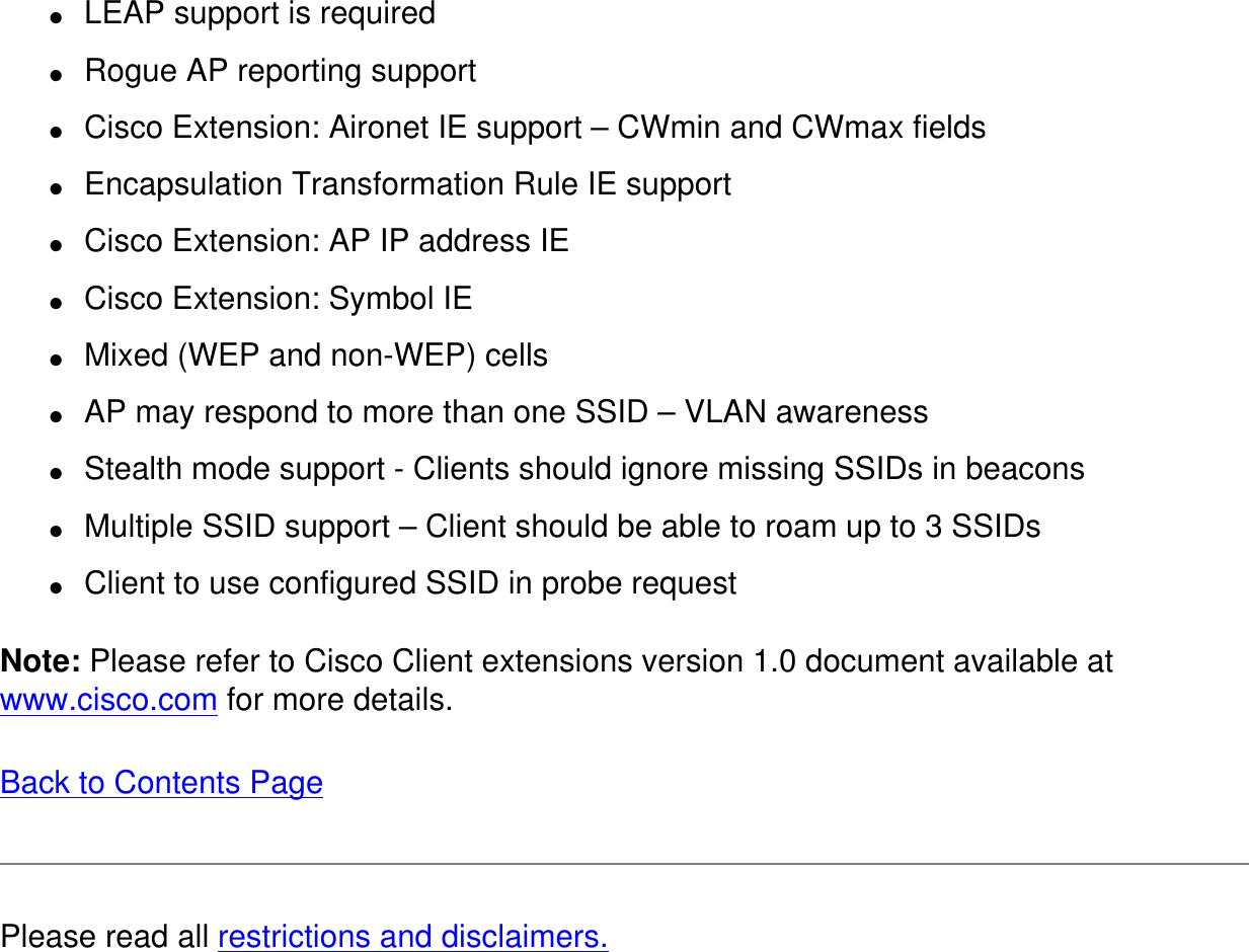 ●     LEAP support is required●     Rogue AP reporting support●     Cisco Extension: Aironet IE support &ndash; CWmin and CWmax fields●     Encapsulation Transformation Rule IE support●     Cisco Extension: AP IP address IE●     Cisco Extension: Symbol IE●     Mixed (WEP and non-WEP) cells●     AP may respond to more than one SSID &ndash; VLAN awareness●     Stealth mode support - Clients should ignore missing SSIDs in beacons●     Multiple SSID support &ndash; Client should be able to roam up to 3 SSIDs●     Client to use configured SSID in probe requestNote: Please refer to Cisco Client extensions version 1.0 document available at www.cisco.com for more details. Back to Contents Page Please read all restrictions and disclaimers.