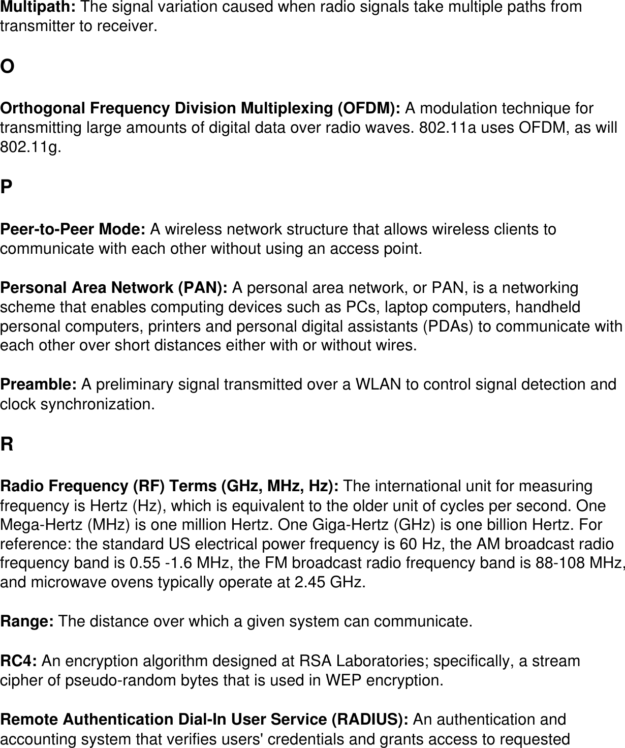 Multipath: The signal variation caused when radio signals take multiple paths from transmitter to receiver.O Orthogonal Frequency Division Multiplexing (OFDM): A modulation technique for transmitting large amounts of digital data over radio waves. 802.11a uses OFDM, as will 802.11g.P Peer-to-Peer Mode: A wireless network structure that allows wireless clients to communicate with each other without using an access point. Personal Area Network (PAN): A personal area network, or PAN, is a networking scheme that enables computing devices such as PCs, laptop computers, handheld personal computers, printers and personal digital assistants (PDAs) to communicate with each other over short distances either with or without wires. Preamble: A preliminary signal transmitted over a WLAN to control signal detection and clock synchronization.R Radio Frequency (RF) Terms (GHz, MHz, Hz): The international unit for measuring frequency is Hertz (Hz), which is equivalent to the older unit of cycles per second. One Mega-Hertz (MHz) is one million Hertz. One Giga-Hertz (GHz) is one billion Hertz. For reference: the standard US electrical power frequency is 60 Hz, the AM broadcast radio frequency band is 0.55 -1.6 MHz, the FM broadcast radio frequency band is 88-108 MHz, and microwave ovens typically operate at 2.45 GHz. Range: The distance over which a given system can communicate. RC4: An encryption algorithm designed at RSA Laboratories; specifically, a stream cipher of pseudo-random bytes that is used in WEP encryption. Remote Authentication Dial-In User Service (RADIUS): An authentication and accounting system that verifies users' credentials and grants access to requested 