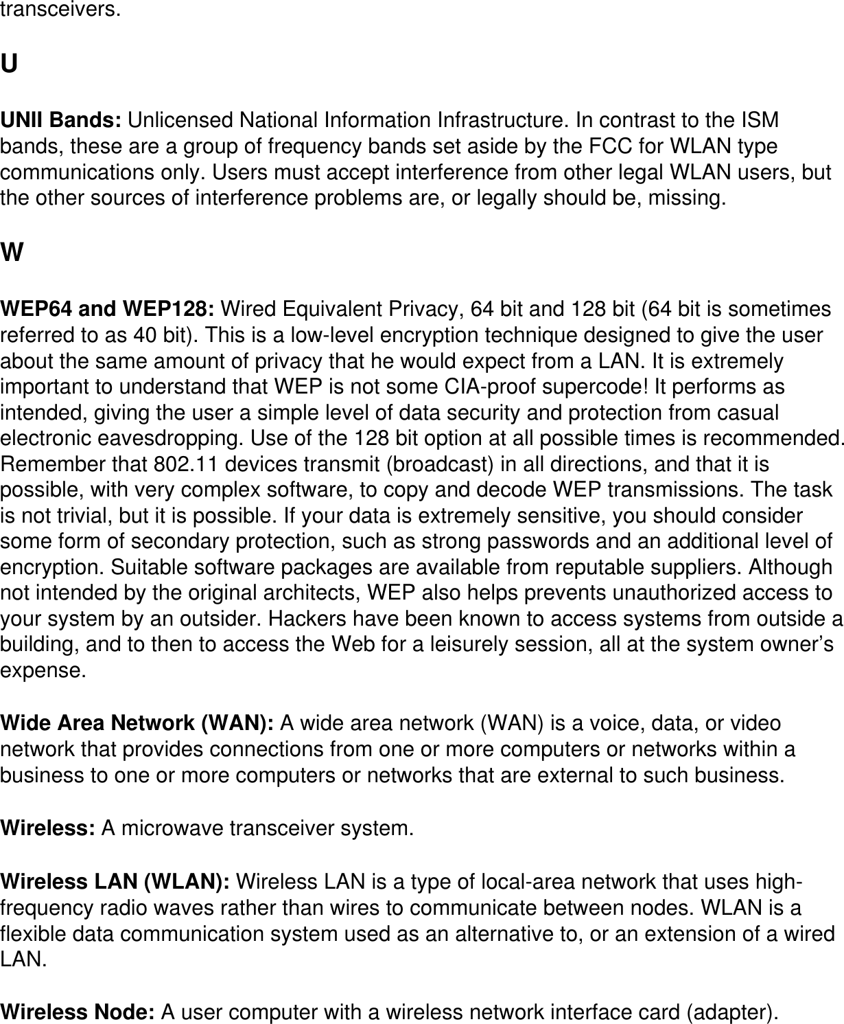 transceivers.U UNII Bands: Unlicensed National Information Infrastructure. In contrast to the ISM bands, these are a group of frequency bands set aside by the FCC for WLAN type communications only. Users must accept interference from other legal WLAN users, but the other sources of interference problems are, or legally should be, missing.W WEP64 and WEP128: Wired Equivalent Privacy, 64 bit and 128 bit (64 bit is sometimes referred to as 40 bit). This is a low-level encryption technique designed to give the user about the same amount of privacy that he would expect from a LAN. It is extremely important to understand that WEP is not some CIA-proof supercode! It performs as intended, giving the user a simple level of data security and protection from casual electronic eavesdropping. Use of the 128 bit option at all possible times is recommended. Remember that 802.11 devices transmit (broadcast) in all directions, and that it is possible, with very complex software, to copy and decode WEP transmissions. The task is not trivial, but it is possible. If your data is extremely sensitive, you should consider some form of secondary protection, such as strong passwords and an additional level of encryption. Suitable software packages are available from reputable suppliers. Although not intended by the original architects, WEP also helps prevents unauthorized access to your system by an outsider. Hackers have been known to access systems from outside a building, and to then to access the Web for a leisurely session, all at the system owner&rsquo;s expense.Wide Area Network (WAN): A wide area network (WAN) is a voice, data, or video network that provides connections from one or more computers or networks within a business to one or more computers or networks that are external to such business.Wireless: A microwave transceiver system.Wireless LAN (WLAN): Wireless LAN is a type of local-area network that uses high-frequency radio waves rather than wires to communicate between nodes. WLAN is a flexible data communication system used as an alternative to, or an extension of a wired LAN.Wireless Node: A user computer with a wireless network interface card (adapter).