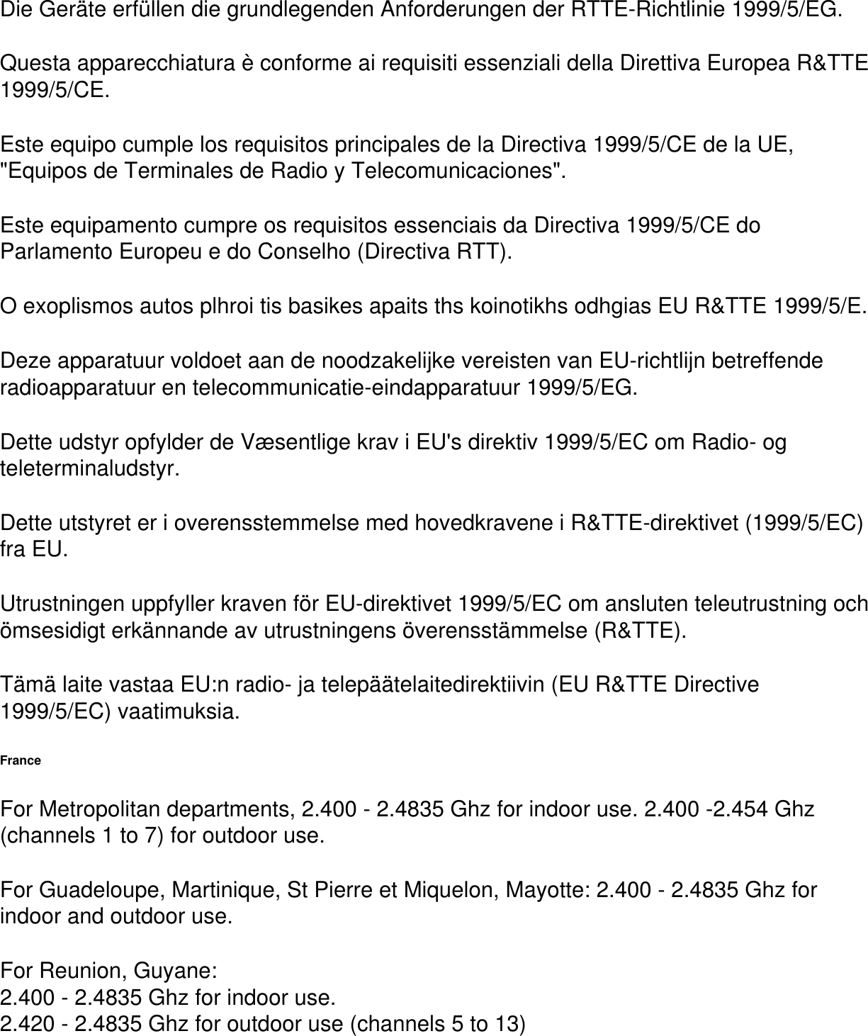 Die Ger&auml;te erf&uuml;llen die grundlegenden Anforderungen der RTTE-Richtlinie 1999/5/EG.Questa apparecchiatura &egrave; conforme ai requisiti essenziali della Direttiva Europea R&amp;TTE 1999/5/CE.Este equipo cumple los requisitos principales de la Directiva 1999/5/CE de la UE, "Equipos de Terminales de Radio y Telecomunicaciones".Este equipamento cumpre os requisitos essenciais da Directiva 1999/5/CE do Parlamento Europeu e do Conselho (Directiva RTT).O exoplismos autos plhroi tis basikes apaits ths koinotikhs odhgias EU R&amp;TTE 1999/5/E.Deze apparatuur voldoet aan de noodzakelijke vereisten van EU-richtlijn betreffende radioapparatuur en telecommunicatie-eindapparatuur 1999/5/EG.Dette udstyr opfylder de V&aelig;sentlige krav i EU's direktiv 1999/5/EC om Radio- og teleterminaludstyr.Dette utstyret er i overensstemmelse med hovedkravene i R&amp;TTE-direktivet (1999/5/EC) fra EU.Utrustningen uppfyller kraven f&ouml;r EU-direktivet 1999/5/EC om ansluten teleutrustning och &ouml;msesidigt erk&auml;nnande av utrustningens &ouml;verensst&auml;mmelse (R&amp;TTE).T&auml;m&auml; laite vastaa EU:n radio- ja telep&auml;&auml;telaitedirektiivin (EU R&amp;TTE Directive 1999/5/EC) vaatimuksia.FranceFor Metropolitan departments, 2.400 - 2.4835 Ghz for indoor use. 2.400 -2.454 Ghz (channels 1 to 7) for outdoor use.For Guadeloupe, Martinique, St Pierre et Miquelon, Mayotte: 2.400 - 2.4835 Ghz for indoor and outdoor use.For Reunion, Guyane:2.400 - 2.4835 Ghz for indoor use.2.420 - 2.4835 Ghz for outdoor use (channels 5 to 13)