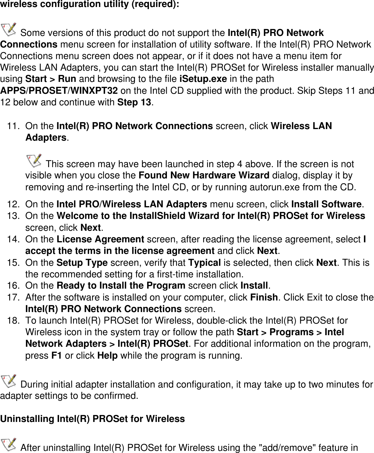 wireless configuration utility (required): Some versions of this product do not support the Intel(R) PRO Network Connections menu screen for installation of utility software. If the Intel(R) PRO Network Connections menu screen does not appear, or if it does not have a menu item for Wireless LAN Adapters, you can start the Intel(R) PROSet for Wireless installer manually using Start > Run and browsing to the file iSetup.exe in the path APPS/PROSET/WINXPT32 on the Intel CD supplied with the product. Skip Steps 11 and 12 below and continue with Step 13.11.  On the Intel(R) PRO Network Connections screen, click Wireless LAN Adapters.  This screen may have been launched in step 4 above. If the screen is not visible when you close the Found New Hardware Wizard dialog, display it by removing and re-inserting the Intel CD, or by running autorun.exe from the CD.12.  On the Intel PRO/Wireless LAN Adapters menu screen, click Install Software. 13.  On the Welcome to the InstallShield Wizard for Intel(R) PROSet for Wireless screen, click Next.14.  On the License Agreement screen, after reading the license agreement, select I accept the terms in the license agreement and click Next.15.  On the Setup Type screen, verify that Typical is selected, then click Next. This is the recommended setting for a first-time installation.16.  On the Ready to Install the Program screen click Install.17.  After the software is installed on your computer, click Finish. Click Exit to close the Intel(R) PRO Network Connections screen.18.  To launch Intel(R) PROSet for Wireless, double-click the Intel(R) PROSet for Wireless icon in the system tray or follow the path Start > Programs > Intel Network Adapters > Intel(R) PROSet. For additional information on the program, press F1 or click Help while the program is running. During initial adapter installation and configuration, it may take up to two minutes for adapter settings to be confirmed.Uninstalling Intel(R) PROSet for Wireless After uninstalling Intel(R) PROSet for Wireless using the "add/remove" feature in 