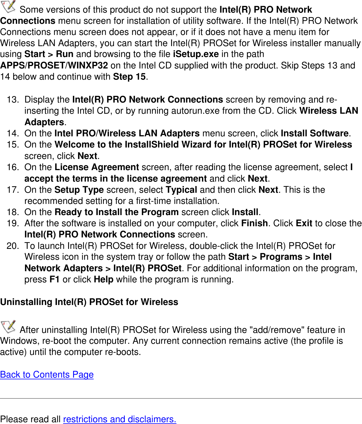  Some versions of this product do not support the Intel(R) PRO Network Connections menu screen for installation of utility software. If the Intel(R) PRO Network Connections menu screen does not appear, or if it does not have a menu item for Wireless LAN Adapters, you can start the Intel(R) PROSet for Wireless installer manually using Start > Run and browsing to the file iSetup.exe in the path APPS/PROSET/WINXP32 on the Intel CD supplied with the product. Skip Steps 13 and 14 below and continue with Step 15.13.  Display the Intel(R) PRO Network Connections screen by removing and re-inserting the Intel CD, or by running autorun.exe from the CD. Click Wireless LAN Adapters.14.  On the Intel PRO/Wireless LAN Adapters menu screen, click Install Software.15.  On the Welcome to the InstallShield Wizard for Intel(R) PROSet for Wireless screen, click Next.16.  On the License Agreement screen, after reading the license agreement, select I accept the terms in the license agreement and click Next.17.  On the Setup Type screen, select Typical and then click Next. This is the recommended setting for a first-time installation. 18.  On the Ready to Install the Program screen click Install.19.  After the software is installed on your computer, click Finish. Click Exit to close the Intel(R) PRO Network Connections screen.20.  To launch Intel(R) PROSet for Wireless, double-click the Intel(R) PROSet for Wireless icon in the system tray or follow the path Start > Programs > Intel Network Adapters > Intel(R) PROSet. For additional information on the program, press F1 or click Help while the program is running.Uninstalling Intel(R) PROSet for Wireless After uninstalling Intel(R) PROSet for Wireless using the "add/remove" feature in Windows, re-boot the computer. Any current connection remains active (the profile is active) until the computer re-boots.   Back to Contents PagePlease read all restrictions and disclaimers.