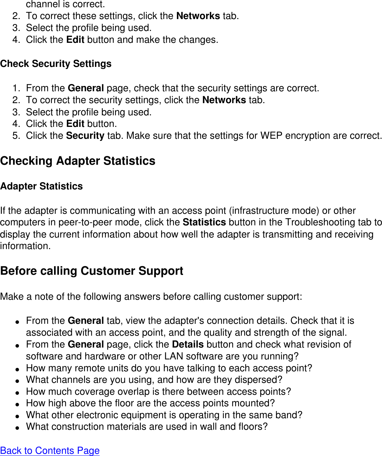 channel is correct.2.  To correct these settings, click the Networks tab.3.  Select the profile being used.4.  Click the Edit button and make the changes.Check Security Settings1.  From the General page, check that the security settings are correct.2.  To correct the security settings, click the Networks tab.3.  Select the profile being used.4.  Click the Edit button.5.  Click the Security tab. Make sure that the settings for WEP encryption are correct.Checking Adapter StatisticsAdapter StatisticsIf the adapter is communicating with an access point (infrastructure mode) or othercomputers in peer-to-peer mode, click the Statistics button in the Troubleshooting tab to display the current information about how well the adapter is transmitting and receiving information.Before calling Customer SupportMake a note of the following answers before calling customer support:●     From the General tab, view the adapter's connection details. Check that it is associated with an access point, and the quality and strength of the signal.●     From the General page, click the Details button and check what revision of software and hardware or other LAN software are you running?●     How many remote units do you have talking to each access point?●     What channels are you using, and how are they dispersed?●     How much coverage overlap is there between access points?●     How high above the floor are the access points mounted?●     What other electronic equipment is operating in the same band?●     What construction materials are used in wall and floors?Back to Contents Page  