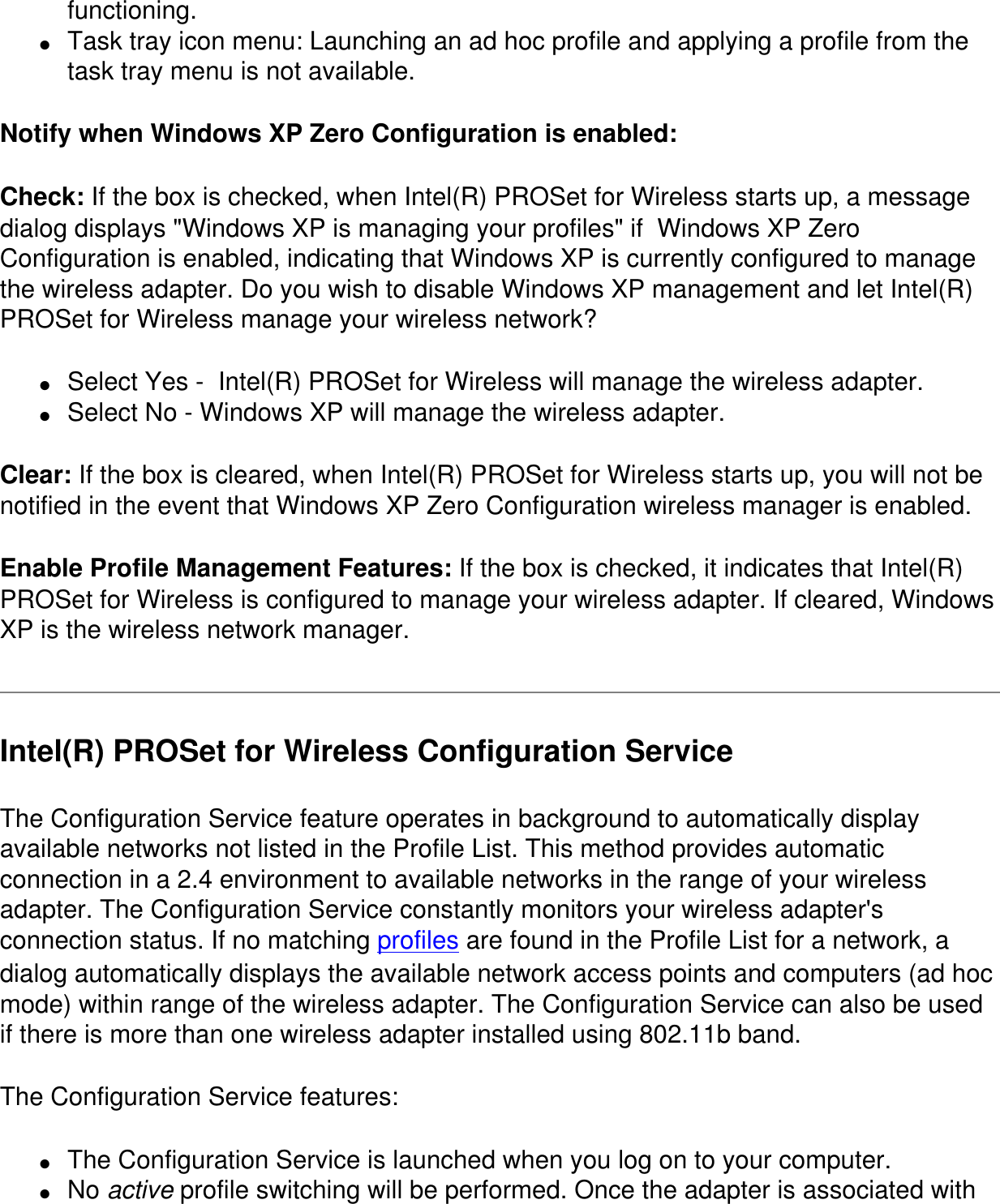 functioning.●     Task tray icon menu: Launching an ad hoc profile and applying a profile from the task tray menu is not available.Notify when Windows XP Zero Configuration is enabled: Check: If the box is checked, when Intel(R) PROSet for Wireless starts up, a message dialog displays "Windows XP is managing your profiles" if  Windows XP Zero Configuration is enabled, indicating that Windows XP is currently configured to manage the wireless adapter. Do you wish to disable Windows XP management and let Intel(R) PROSet for Wireless manage your wireless network?●     Select Yes -  Intel(R) PROSet for Wireless will manage the wireless adapter.●     Select No - Windows XP will manage the wireless adapter.Clear: If the box is cleared, when Intel(R) PROSet for Wireless starts up, you will not be notified in the event that Windows XP Zero Configuration wireless manager is enabled.Enable Profile Management Features: If the box is checked, it indicates that Intel(R) PROSet for Wireless is configured to manage your wireless adapter. If cleared, Windows XP is the wireless network manager.Intel(R) PROSet for Wireless Configuration ServiceThe Configuration Service feature operates in background to automatically display available networks not listed in the Profile List. This method provides automatic connection in a 2.4 environment to available networks in the range of your wireless adapter. The Configuration Service constantly monitors your wireless adapter's connection status. If no matching profiles are found in the Profile List for a network, a dialog automatically displays the available network access points and computers (ad hoc mode) within range of the wireless adapter. The Configuration Service can also be used if there is more than one wireless adapter installed using 802.11b band.The Configuration Service features:●     The Configuration Service is launched when you log on to your computer.●     No active profile switching will be performed. Once the adapter is associated with 