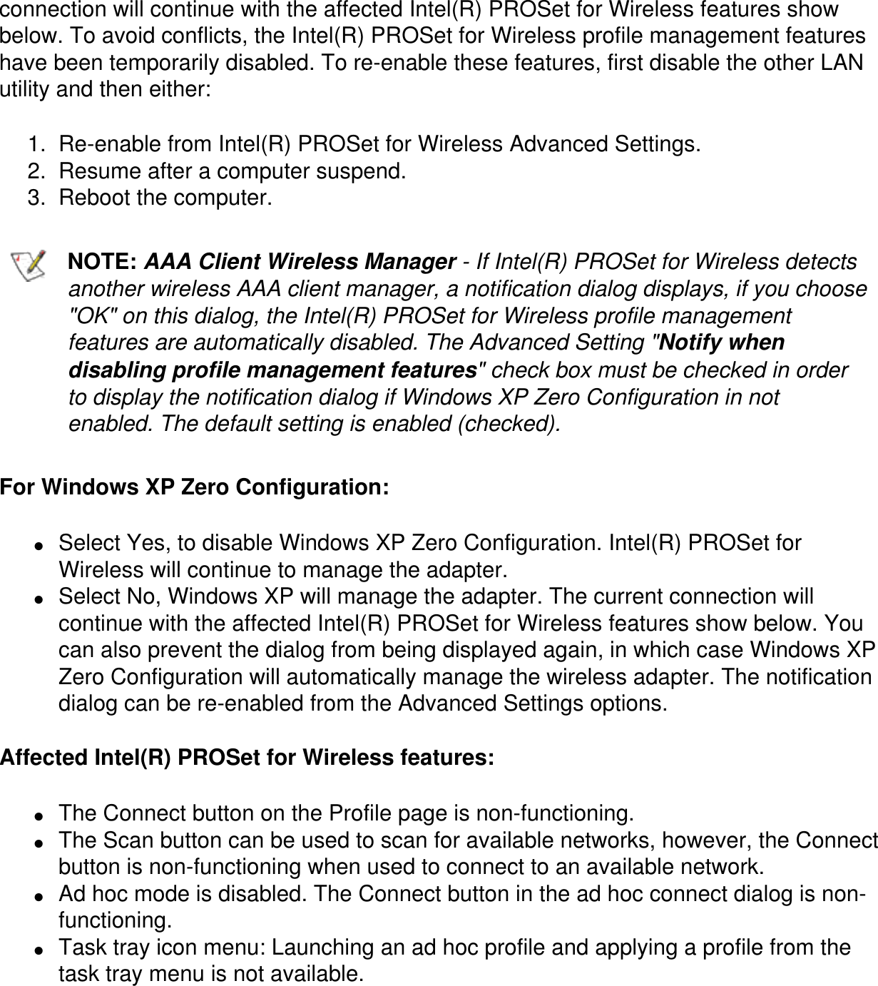 connection will continue with the affected Intel(R) PROSet for Wireless features show below. To avoid conflicts, the Intel(R) PROSet for Wireless profile management features have been temporarily disabled. To re-enable these features, first disable the other LAN utility and then either:1.  Re-enable from Intel(R) PROSet for Wireless Advanced Settings.2.  Resume after a computer suspend.3.  Reboot the computer.NOTE: AAA Client Wireless Manager - If Intel(R) PROSet for Wireless detects another wireless AAA client manager, a notification dialog displays, if you choose "OK" on this dialog, the Intel(R) PROSet for Wireless profile management features are automatically disabled. The Advanced Setting "Notify when disabling profile management features" check box must be checked in order to display the notification dialog if Windows XP Zero Configuration in not enabled. The default setting is enabled (checked).For Windows XP Zero Configuration:●     Select Yes, to disable Windows XP Zero Configuration. Intel(R) PROSet for Wireless will continue to manage the adapter.●     Select No, Windows XP will manage the adapter. The current connection will continue with the affected Intel(R) PROSet for Wireless features show below. You can also prevent the dialog from being displayed again, in which case Windows XP Zero Configuration will automatically manage the wireless adapter. The notification dialog can be re-enabled from the Advanced Settings options.Affected Intel(R) PROSet for Wireless features:●     The Connect button on the Profile page is non-functioning.●     The Scan button can be used to scan for available networks, however, the Connect button is non-functioning when used to connect to an available network.●     Ad hoc mode is disabled. The Connect button in the ad hoc connect dialog is non-functioning.●     Task tray icon menu: Launching an ad hoc profile and applying a profile from the task tray menu is not available.