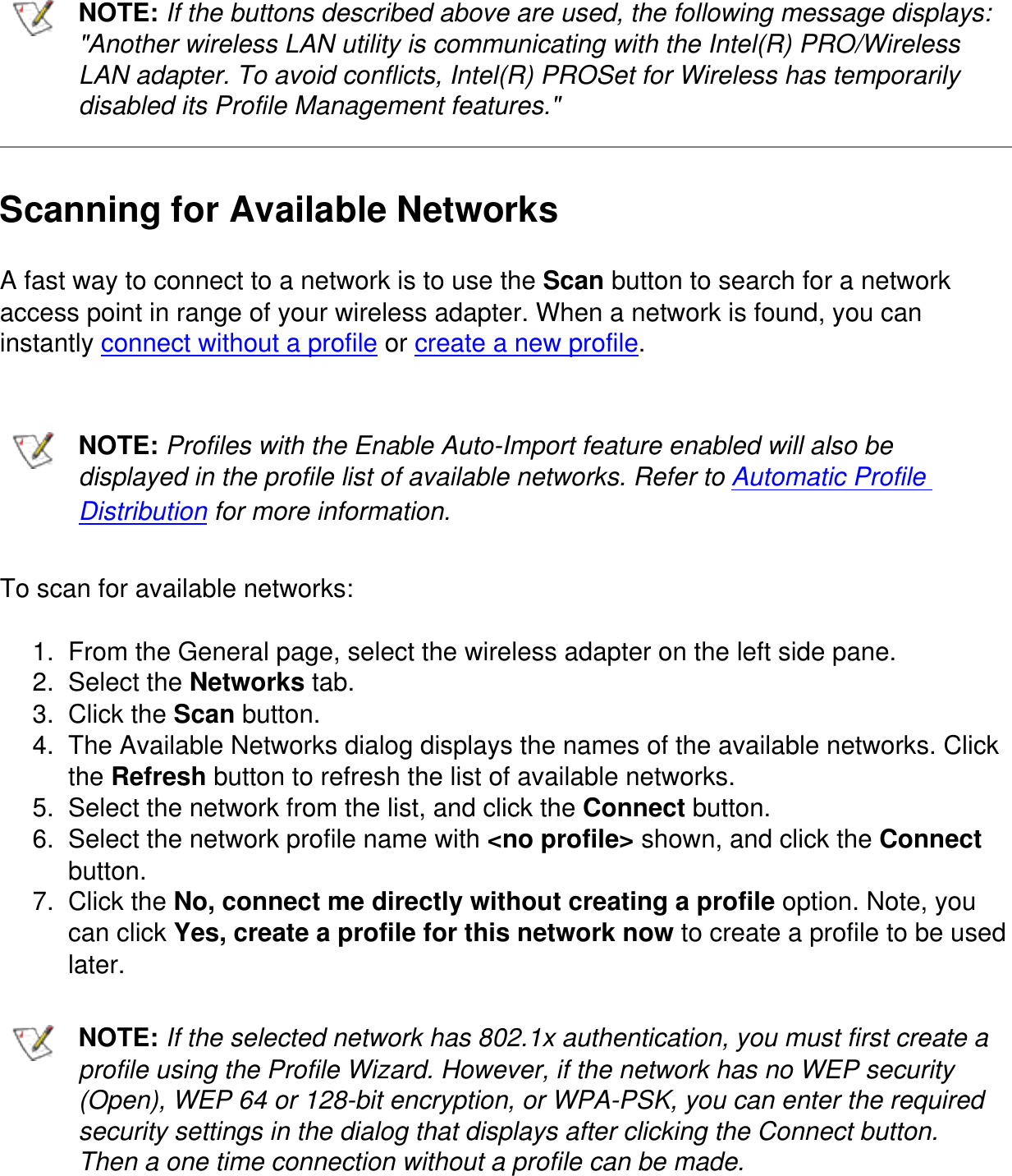 NOTE: If the buttons described above are used, the following message displays: "Another wireless LAN utility is communicating with the Intel(R) PRO/Wireless LAN adapter. To avoid conflicts, Intel(R) PROSet for Wireless has temporarily disabled its Profile Management features."Scanning for Available NetworksA fast way to connect to a network is to use the Scan button to search for a network access point in range of your wireless adapter. When a network is found, you can instantly connect without a profile or create a new profile.NOTE: Profiles with the Enable Auto-Import feature enabled will also be displayed in the profile list of available networks. Refer to Automatic Profile Distribution for more information.To scan for available networks:1.  From the General page, select the wireless adapter on the left side pane.2.  Select the Networks tab.3.  Click the Scan button.4.  The Available Networks dialog displays the names of the available networks. Click the Refresh button to refresh the list of available networks.5.  Select the network from the list, and click the Connect button.6.  Select the network profile name with <no profile> shown, and click the Connect button.7.  Click the No, connect me directly without creating a profile option. Note, you can click Yes, create a profile for this network now to create a profile to be used later.NOTE: If the selected network has 802.1x authentication, you must first create a profile using the Profile Wizard. However, if the network has no WEP security (Open), WEP 64 or 128-bit encryption, or WPA-PSK, you can enter the required security settings in the dialog that displays after clicking the Connect button. Then a one time connection without a profile can be made.