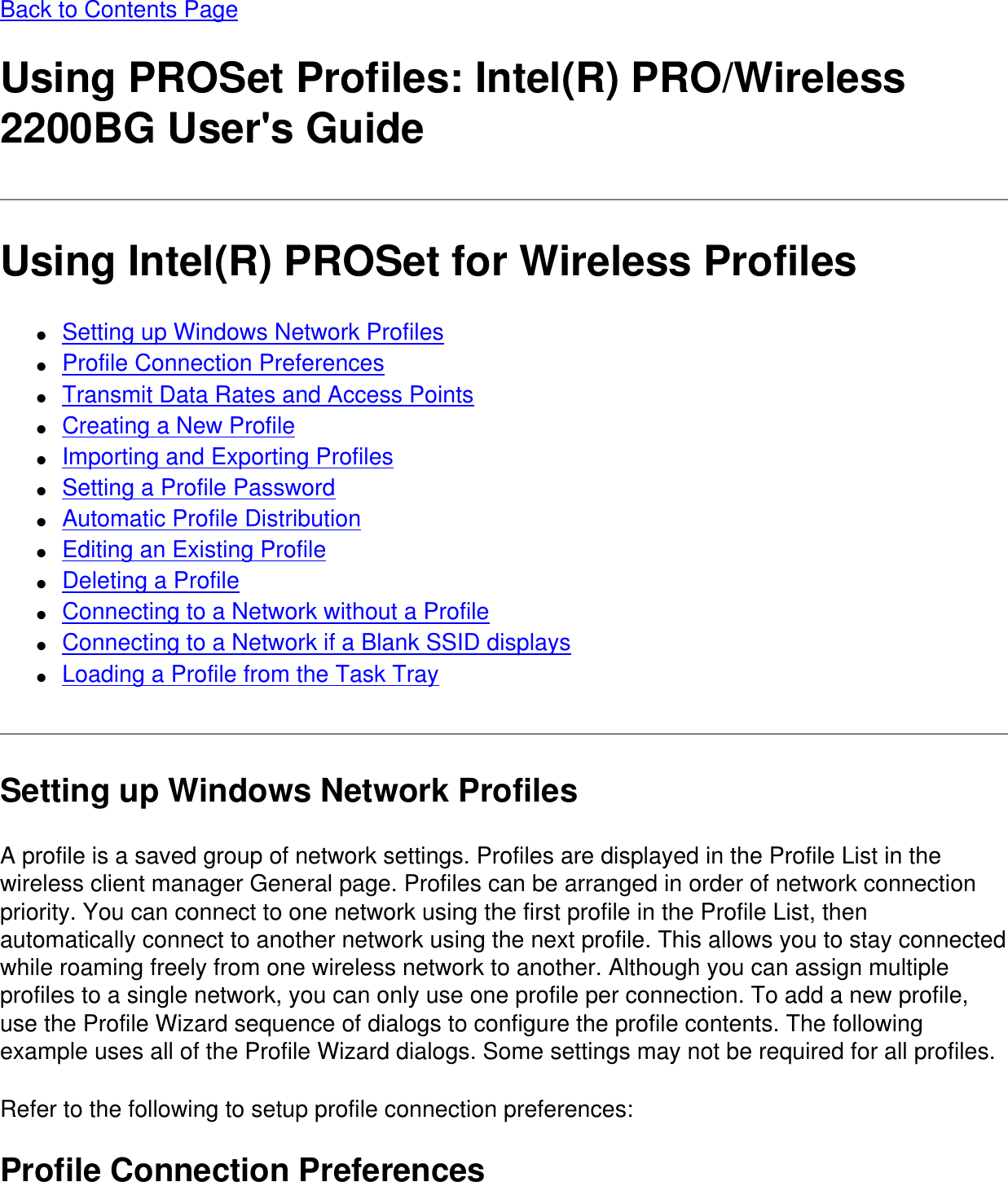 Back to Contents PageUsing PROSet Profiles: Intel(R) PRO/Wireless 2200BG User's GuideUsing Intel(R) PROSet for Wireless Profiles●     Setting up Windows Network Profiles●     Profile Connection Preferences●     Transmit Data Rates and Access Points●     Creating a New Profile●     Importing and Exporting Profiles●     Setting a Profile Password●     Automatic Profile Distribution●     Editing an Existing Profile●     Deleting a Profile●     Connecting to a Network without a Profile●     Connecting to a Network if a Blank SSID displays●     Loading a Profile from the Task TraySetting up Windows Network ProfilesA profile is a saved group of network settings. Profiles are displayed in the Profile List in the wireless client manager General page. Profiles can be arranged in order of network connection priority. You can connect to one network using the first profile in the Profile List, then automatically connect to another network using the next profile. This allows you to stay connected while roaming freely from one wireless network to another. Although you can assign multiple profiles to a single network, you can only use one profile per connection. To add a new profile, use the Profile Wizard sequence of dialogs to configure the profile contents. The following example uses all of the Profile Wizard dialogs. Some settings may not be required for all profiles.Refer to the following to setup profile connection preferences:Profile Connection Preferences