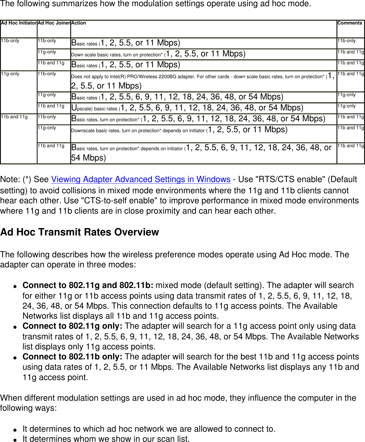 The following summarizes how the modulation settings operate using ad hoc mode. Ad Hoc Initiator Ad Hoc Joiner Action Comments11b-only 11b-only Basic rates (1, 2, 5.5, or 11 Mbps) 11b-only11g-only Down scale basic rates, turn on protection* (1, 2, 5.5, or 11 Mbps) 11b and 11g11b and 11g Basic rates (1, 2, 5.5, or 11 Mbps) 11b and 11g11g-only 11b-only Does not apply to Intel(R) PRO/Wireless 2200BG adapter. For other cards - down scale basic rates, turn on protection* (1, 2, 5.5, or 11 Mbps)11b and 11g11g-only Basic rates (1, 2, 5.5, 6, 9, 11, 12, 18, 24, 36, 48, or 54 Mbps) 11g-only11b and 11g Upscale) basic rates (1, 2, 5.5, 6, 9, 11, 12, 18, 24, 36, 48, or 54 Mbps) 11g-only11b and 11g 11b-only Basic rates, turn on protection* (1, 2, 5.5, 6, 9, 11, 12, 18, 24, 36, 48, or 54 Mbps) 11b and 11g11g-only Downscale basic rates, turn on protection* depends on initiator (1, 2, 5.5, or 11 Mbps) 11b and 11g11b and 11g Basic rates, turn on protection* depends on initiator (1, 2, 5.5, 6, 9, 11, 12, 18, 24, 36, 48, or 54 Mbps)11b and 11gNote: (*) See Viewing Adapter Advanced Settings in Windows - Use "RTS/CTS enable" (Default setting) to avoid collisions in mixed mode environments where the 11g and 11b clients cannot hear each other. Use "CTS-to-self enable" to improve performance in mixed mode environments where 11g and 11b clients are in close proximity and can hear each other.Ad Hoc Transmit Rates OverviewThe following describes how the wireless preference modes operate using Ad Hoc mode. The adapter can operate in three modes:●     Connect to 802.11g and 802.11b: mixed mode (default setting). The adapter will search for either 11g or 11b access points using data transmit rates of 1, 2, 5.5, 6, 9, 11, 12, 18, 24, 36, 48, or 54 Mbps. This connection defaults to 11g access points. The Available Networks list displays all 11b and 11g access points.●     Connect to 802.11g only: The adapter will search for a 11g access point only using data transmit rates of 1, 2, 5.5, 6, 9, 11, 12, 18, 24, 36, 48, or 54 Mbps. The Available Networks list displays only 11g access points.●     Connect to 802.11b only: The adapter will search for the best 11b and 11g access points using data rates of 1, 2, 5.5, or 11 Mbps. The Available Networks list displays any 11b and 11g access point.When different modulation settings are used in ad hoc mode, they influence the computer in the following ways:●     It determines to which ad hoc network we are allowed to connect to.●     It determines whom we show in our scan list.