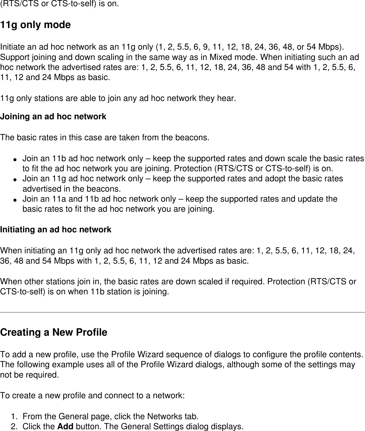 (RTS/CTS or CTS-to-self) is on.11g only modeInitiate an ad hoc network as an 11g only (1, 2, 5.5, 6, 9, 11, 12, 18, 24, 36, 48, or 54 Mbps). Support joining and down scaling in the same way as in Mixed mode. When initiating such an ad hoc network the advertised rates are: 1, 2, 5.5, 6, 11, 12, 18, 24, 36, 48 and 54 with 1, 2, 5.5, 6, 11, 12 and 24 Mbps as basic.11g only stations are able to join any ad hoc network they hear. Joining an ad hoc networkThe basic rates in this case are taken from the beacons.●     Join an 11b ad hoc network only &ndash; keep the supported rates and down scale the basic rates to fit the ad hoc network you are joining. Protection (RTS/CTS or CTS-to-self) is on.●     Join an 11g ad hoc network only &ndash; keep the supported rates and adopt the basic rates advertised in the beacons. ●     Join an 11a and 11b ad hoc network only &ndash; keep the supported rates and update thebasic rates to fit the ad hoc network you are joining.Initiating an ad hoc networkWhen initiating an 11g only ad hoc network the advertised rates are: 1, 2, 5.5, 6, 11, 12, 18, 24, 36, 48 and 54 Mbps with 1, 2, 5.5, 6, 11, 12 and 24 Mbps as basic.When other stations join in, the basic rates are down scaled if required. Protection (RTS/CTS or CTS-to-self) is on when 11b station is joining.Creating a New ProfileTo add a new profile, use the Profile Wizard sequence of dialogs to configure the profile contents. The following example uses all of the Profile Wizard dialogs, although some of the settings may not be required.To create a new profile and connect to a network:1.  From the General page, click the Networks tab.2.  Click the Add button. The General Settings dialog displays.