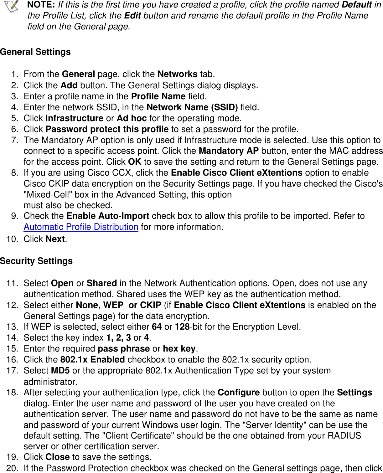 NOTE: If this is the first time you have created a profile, click the profile named Default in the Profile List, click the Edit button and rename the default profile in the Profile Name field on the General page.General Settings1.  From the General page, click the Networks tab.2.  Click the Add button. The General Settings dialog displays.3.  Enter a profile name in the Profile Name field.4.  Enter the network SSID, in the Network Name (SSID) field.5.  Click Infrastructure or Ad hoc for the operating mode.6.  Click Password protect this profile to set a password for the profile.7.  The Mandatory AP option is only used if Infrastructure mode is selected. Use this option to connect to a specific access point. Click the Mandatory AP button, enter the MAC address for the access point. Click OK to save the setting and return to the General Settings page.8.  If you are using Cisco CCX, click the Enable Cisco Client eXtentions option to enable Cisco CKIP data encryption on the Security Settings page. If you have checked the Cisco's "Mixed-Cell" box in the Advanced Setting, this optionmust also be checked.9.  Check the Enable Auto-Import check box to allow this profile to be imported. Refer to Automatic Profile Distribution for more information.10.  Click Next.Security Settings11.  Select Open or Shared in the Network Authentication options. Open, does not use any authentication method. Shared uses the WEP key as the authentication method.12.  Select either None, WEP  or CKIP (if Enable Cisco Client eXtentions is enabled on the General Settings page) for the data encryption. 13.  If WEP is selected, select either 64 or 128-bit for the Encryption Level.14.  Select the key index 1, 2, 3 or 4.15.  Enter the required pass phrase or hex key.16.  Click the 802.1x Enabled checkbox to enable the 802.1x security option.17.  Select MD5 or the appropriate 802.1x Authentication Type set by your system administrator. 18.  After selecting your authentication type, click the Configure button to open the Settings dialog. Enter the user name and password of the user you have created on the authentication server. The user name and password do not have to be the same as name and password of your current Windows user login. The "Server Identity" can be use the default setting. The "Client Certificate" should be the one obtained from your RADIUS server or other certification server.19.  Click Close to save the settings. 20.  If the Password Protection checkbox was checked on the General settings page, then click 