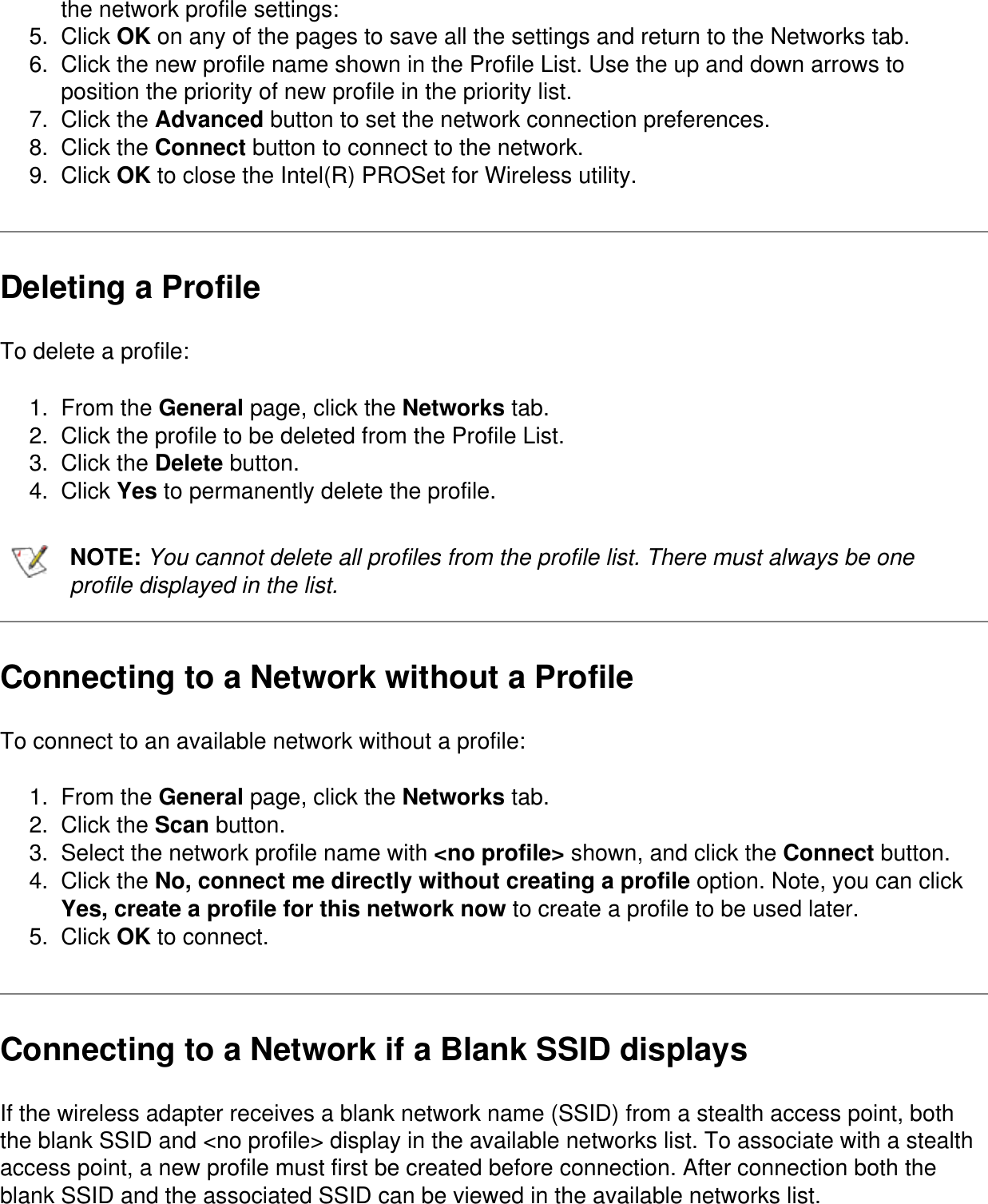 the network profile settings:5.  Click OK on any of the pages to save all the settings and return to the Networks tab.6.  Click the new profile name shown in the Profile List. Use the up and down arrows to position the priority of new profile in the priority list.7.  Click the Advanced button to set the network connection preferences.8.  Click the Connect button to connect to the network.9.  Click OK to close the Intel(R) PROSet for Wireless utility.Deleting a ProfileTo delete a profile:1.  From the General page, click the Networks tab.2.  Click the profile to be deleted from the Profile List.3.  Click the Delete button.4.  Click Yes to permanently delete the profile.NOTE: You cannot delete all profiles from the profile list. There must always be one profile displayed in the list.Connecting to a Network without a ProfileTo connect to an available network without a profile:1.  From the General page, click the Networks tab.2.  Click the Scan button.3.  Select the network profile name with <no profile> shown, and click the Connect button.4.  Click the No, connect me directly without creating a profile option. Note, you can click Yes, create a profile for this network now to create a profile to be used later.5.  Click OK to connect.Connecting to a Network if a Blank SSID displaysIf the wireless adapter receives a blank network name (SSID) from a stealth access point, both the blank SSID and <no profile> display in the available networks list. To associate with a stealth access point, a new profile must first be created before connection. After connection both the blank SSID and the associated SSID can be viewed in the available networks list.