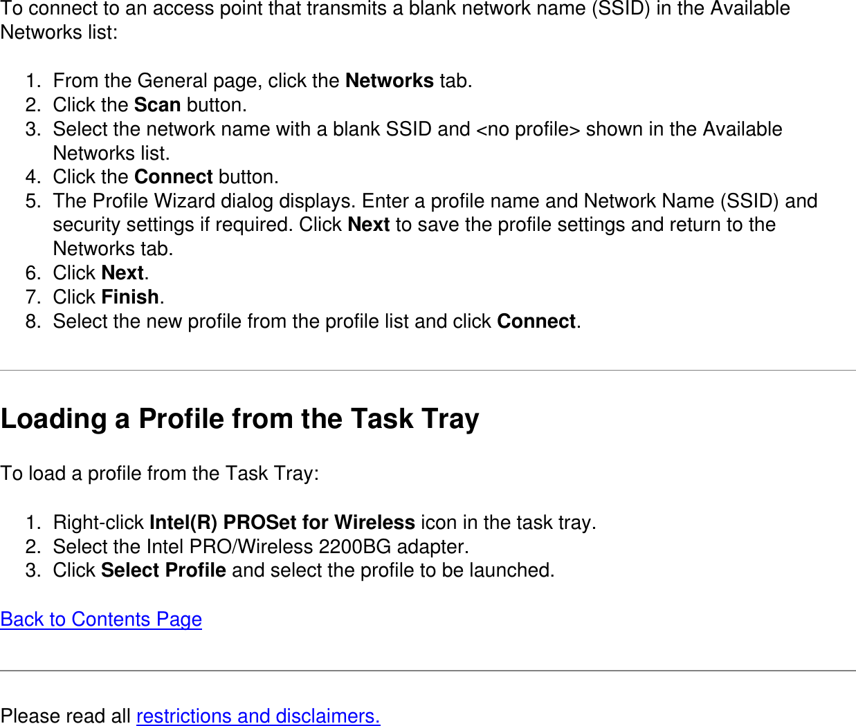 To connect to an access point that transmits a blank network name (SSID) in the Available Networks list:1.  From the General page, click the Networks tab.2.  Click the Scan button.3.  Select the network name with a blank SSID and <no profile> shown in the Available Networks list.4.  Click the Connect button.5.  The Profile Wizard dialog displays. Enter a profile name and Network Name (SSID) and security settings if required. Click Next to save the profile settings and return to the Networks tab.6.  Click Next.7.  Click Finish.8.  Select the new profile from the profile list and click Connect.Loading a Profile from the Task TrayTo load a profile from the Task Tray:1.  Right-click Intel(R) PROSet for Wireless icon in the task tray.2.  Select the Intel PRO/Wireless 2200BG adapter.3.  Click Select Profile and select the profile to be launched.Back to Contents PagePlease read all restrictions and disclaimers.