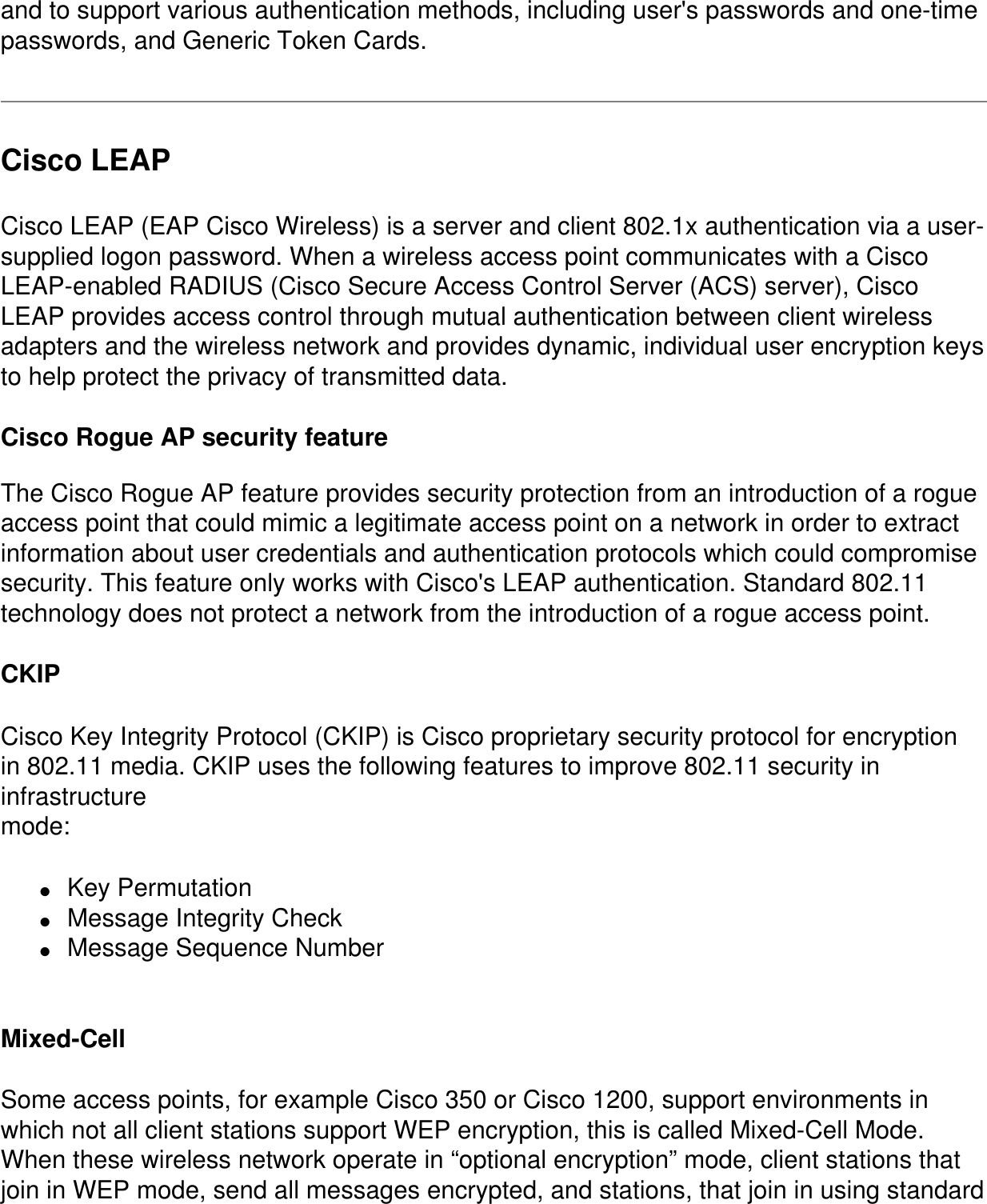 and to support various authentication methods, including user's passwords and one-time passwords, and Generic Token Cards.Cisco LEAPCisco LEAP (EAP Cisco Wireless) is a server and client 802.1x authentication via a user-supplied logon password. When a wireless access point communicates with a Cisco LEAP-enabled RADIUS (Cisco Secure Access Control Server (ACS) server), Cisco LEAP provides access control through mutual authentication between client wireless adapters and the wireless network and provides dynamic, individual user encryption keys to help protect the privacy of transmitted data. Cisco Rogue AP security featureThe Cisco Rogue AP feature provides security protection from an introduction of a rogue access point that could mimic a legitimate access point on a network in order to extract information about user credentials and authentication protocols which could compromise security. This feature only works with Cisco's LEAP authentication. Standard 802.11 technology does not protect a network from the introduction of a rogue access point. CKIPCisco Key Integrity Protocol (CKIP) is Cisco proprietary security protocol for encryptionin 802.11 media. CKIP uses the following features to improve 802.11 security in infrastructuremode:●     Key Permutation●     Message Integrity Check●     Message Sequence Number Mixed-Cell Some access points, for example Cisco 350 or Cisco 1200, support environments in which not all client stations support WEP encryption, this is called Mixed-Cell Mode. When these wireless network operate in &ldquo;optional encryption&rdquo; mode, client stations that join in WEP mode, send all messages encrypted, and stations, that join in using standard 