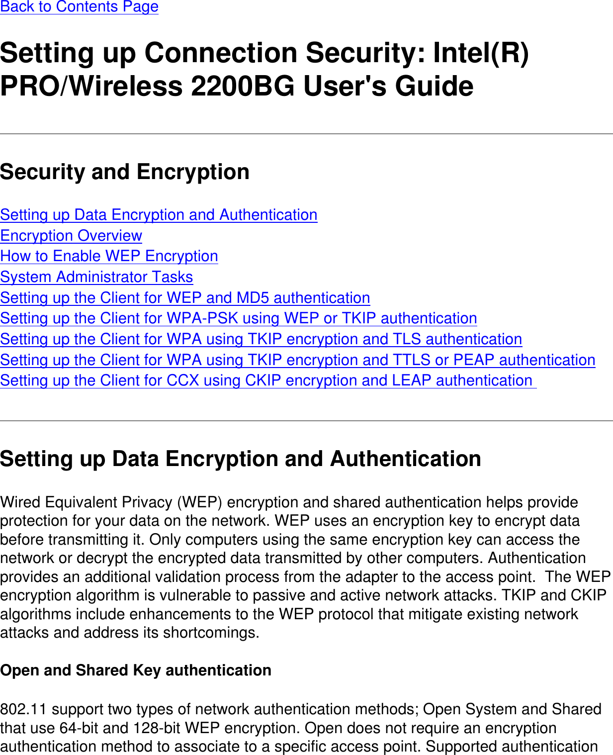 Back to Contents Page Setting up Connection Security: Intel(R) PRO/Wireless 2200BG User's GuideSecurity and EncryptionSetting up Data Encryption and AuthenticationEncryption OverviewHow to Enable WEP EncryptionSystem Administrator TasksSetting up the Client for WEP and MD5 authenticationSetting up the Client for WPA-PSK using WEP or TKIP authenticationSetting up the Client for WPA using TKIP encryption and TLS authenticationSetting up the Client for WPA using TKIP encryption and TTLS or PEAP authenticationSetting up the Client for CCX using CKIP encryption and LEAP authentication Setting up Data Encryption and AuthenticationWired Equivalent Privacy (WEP) encryption and shared authentication helps provide protection for your data on the network. WEP uses an encryption key to encrypt data before transmitting it. Only computers using the same encryption key can access the network or decrypt the encrypted data transmitted by other computers. Authentication provides an additional validation process from the adapter to the access point.  The WEP encryption algorithm is vulnerable to passive and active network attacks. TKIP and CKIP algorithms include enhancements to the WEP protocol that mitigate existing network attacks and address its shortcomings. Open and Shared Key authentication802.11 support two types of network authentication methods; Open System and Shared that use 64-bit and 128-bit WEP encryption. Open does not require an encryption authentication method to associate to a specific access point. Supported authentication 