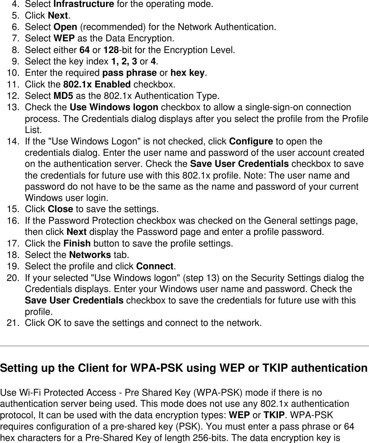 4.  Select Infrastructure for the operating mode.5.  Click Next.6.  Select Open (recommended) for the Network Authentication.7.  Select WEP as the Data Encryption.8.  Select either 64 or 128-bit for the Encryption Level.9.  Select the key index 1, 2, 3 or 4.10.  Enter the required pass phrase or hex key.11.  Click the 802.1x Enabled checkbox.12.  Select MD5 as the 802.1x Authentication Type.13.  Check the Use Windows logon checkbox to allow a single-sign-on connection process. The Credentials dialog displays after you select the profile from the Profile List.14.  If the "Use Windows Logon" is not checked, click Configure to open the credentials dialog. Enter the user name and password of the user account created on the authentication server. Check the Save User Credentials checkbox to save the credentials for future use with this 802.1x profile. Note: The user name and password do not have to be the same as the name and password of your current Windows user login.15.  Click Close to save the settings.16.  If the Password Protection checkbox was checked on the General settings page, then click Next display the Password page and enter a profile password.17.  Click the Finish button to save the profile settings.18.  Select the Networks tab.19.  Select the profile and click Connect.20.  If your selected "Use Windows logon" (step 13) on the Security Settings dialog the Credentials displays. Enter your Windows user name and password. Check the Save User Credentials checkbox to save the credentials for future use with this profile.21.  Click OK to save the settings and connect to the network.Setting up the Client for WPA-PSK using WEP or TKIP authenticationUse Wi-Fi Protected Access - Pre Shared Key (WPA-PSK) mode if there is no authentication server being used. This mode does not use any 802.1x authentication protocol, It can be used with the data encryption types: WEP or TKIP. WPA-PSK requires configuration of a pre-shared key (PSK). You must enter a pass phrase or 64 hex characters for a Pre-Shared Key of length 256-bits. The data encryption key is 