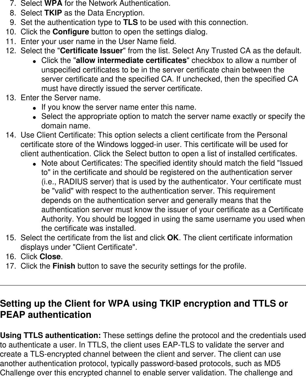 7.  Select WPA for the Network Authentication. 8.  Select TKIP as the Data Encryption. 9.  Set the authentication type to TLS to be used with this connection. 10.  Click the Configure button to open the settings dialog. 11.  Enter your user name in the User Name field. 12.  Select the "Certificate Issuer" from the list. Select Any Trusted CA as the default. ●     Click the "allow intermediate certificates" checkbox to allow a number of unspecified certificates to be in the server certificate chain between the server certificate and the specified CA. If unchecked, then the specified CA must have directly issued the server certificate. 13.  Enter the Server name. ●     If you know the server name enter this name. ●     Select the appropriate option to match the server name exactly or specify the domain name. 14.  Use Client Certificate: This option selects a client certificate from the Personal certificate store of the Windows logged-in user. This certificate will be used for client authentication. Click the Select button to open a list of installed certificates. ●     Note about Certificates: The specified identity should match the field "Issued to" in the certificate and should be registered on the authentication server (i.e., RADIUS server) that is used by the authenticator. Your certificate must be "valid" with respect to the authentication server. This requirement depends on the authentication server and generally means that the authentication server must know the issuer of your certificate as a Certificate Authority. You should be logged in using the same username you used when the certificate was installed. 15.  Select the certificate from the list and click OK. The client certificate information displays under "Client Certificate". 16.  Click Close. 17.  Click the Finish button to save the security settings for the profile. Setting up the Client for WPA using TKIP encryption and TTLS or PEAP authenticationUsing TTLS authentication: These settings define the protocol and the credentials used to authenticate a user. In TTLS, the client uses EAP-TLS to validate the server and create a TLS-encrypted channel between the client and server. The client can use another authentication protocol, typically password-based protocols, such as MD5 Challenge over this encrypted channel to enable server validation. The challenge and 
