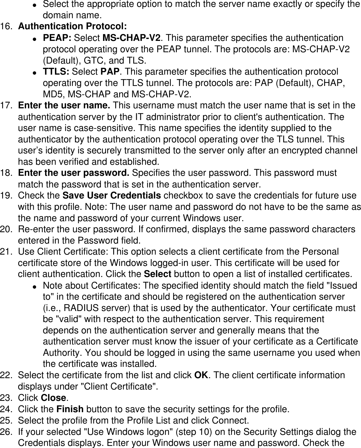 ●     Select the appropriate option to match the server name exactly or specify the domain name. 16.  Authentication Protocol: ●     PEAP: Select MS-CHAP-V2. This parameter specifies the authentication protocol operating over the PEAP tunnel. The protocols are: MS-CHAP-V2 (Default), GTC, and TLS. ●     TTLS: Select PAP. This parameter specifies the authentication protocol operating over the TTLS tunnel. The protocols are: PAP (Default), CHAP, MD5, MS-CHAP and MS-CHAP-V2.17.  Enter the user name. This username must match the user name that is set in the authentication server by the IT administrator prior to client's authentication. The user name is case-sensitive. This name specifies the identity supplied to the authenticator by the authentication protocol operating over the TLS tunnel. This user&rsquo;s identity is securely transmitted to the server only after an encrypted channel has been verified and established. 18.  Enter the user password. Specifies the user password. This password must match the password that is set in the authentication server. 19.  Check the Save User Credentials checkbox to save the credentials for future use with this profile. Note: The user name and password do not have to be the same as the name and password of your current Windows user.20.  Re-enter the user password. If confirmed, displays the same password characters entered in the Password field. 21.  Use Client Certificate: This option selects a client certificate from the Personal certificate store of the Windows logged-in user. This certificate will be used for client authentication. Click the Select button to open a list of installed certificates. ●     Note about Certificates: The specified identity should match the field "Issued to" in the certificate and should be registered on the authentication server (i.e., RADIUS server) that is used by the authenticator. Your certificate must be "valid" with respect to the authentication server. This requirement depends on the authentication server and generally means that the authentication server must know the issuer of your certificate as a Certificate Authority. You should be logged in using the same username you used when the certificate was installed. 22.  Select the certificate from the list and click OK. The client certificate information displays under "Client Certificate". 23.  Click Close. 24.  Click the Finish button to save the security settings for the profile.25.  Select the profile from the Profile List and click Connect.26.  If your selected "Use Windows logon" (step 10) on the Security Settings dialog the Credentials displays. Enter your Windows user name and password. Check the 