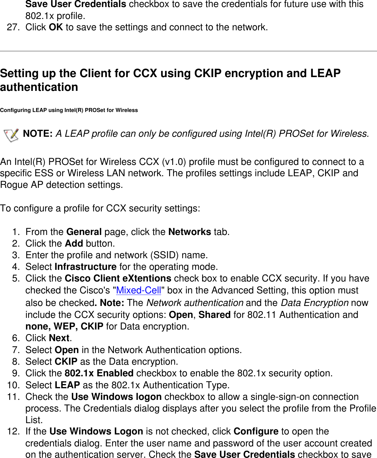 Save User Credentials checkbox to save the credentials for future use with this 802.1x profile.27.  Click OK to save the settings and connect to the network.Setting up the Client for CCX using CKIP encryption and LEAP authentication Configuring LEAP using Intel(R) PROSet for WirelessNOTE: A LEAP profile can only be configured using Intel(R) PROSet for Wireless.   An Intel(R) PROSet for Wireless CCX (v1.0) profile must be configured to connect to a specific ESS or Wireless LAN network. The profiles settings include LEAP, CKIP and Rogue AP detection settings. To configure a profile for CCX security settings:1.  From the General page, click the Networks tab. 2.  Click the Add button. 3.  Enter the profile and network (SSID) name. 4.  Select Infrastructure for the operating mode. 5.  Click the Cisco Client eXtentions check box to enable CCX security. If you have checked the Cisco's "Mixed-Cell" box in the Advanced Setting, this option must also be checked. Note: The Network authentication and the Data Encryption now include the CCX security options: Open, Shared for 802.11 Authentication and none, WEP, CKIP for Data encryption. 6.  Click Next.7.  Select Open in the Network Authentication options.8.  Select CKIP as the Data encryption. 9.  Click the 802.1x Enabled checkbox to enable the 802.1x security option. 10.  Select LEAP as the 802.1x Authentication Type. 11.  Check the Use Windows logon checkbox to allow a single-sign-on connection process. The Credentials dialog displays after you select the profile from the Profile List.12.  If the Use Windows Logon is not checked, click Configure to open the credentials dialog. Enter the user name and password of the user account created on the authentication server. Check the Save User Credentials checkbox to save 