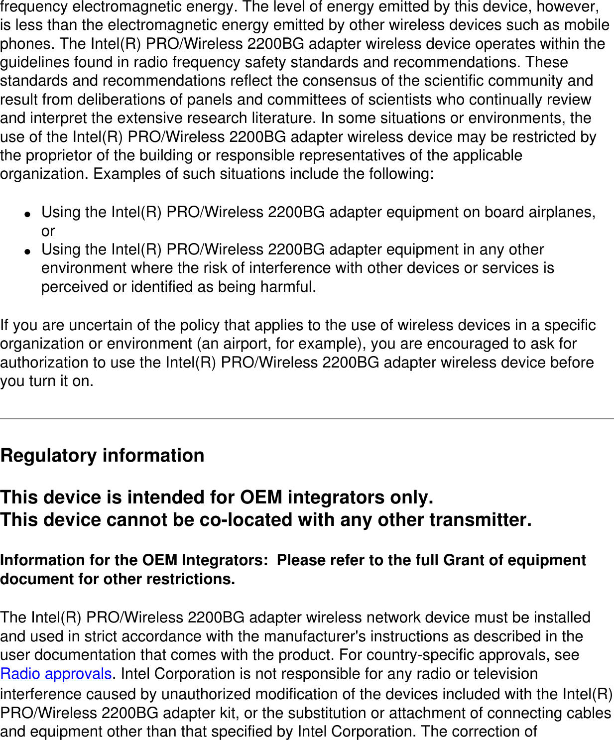 frequency electromagnetic energy. The level of energy emitted by this device, however, is less than the electromagnetic energy emitted by other wireless devices such as mobile phones. The Intel(R) PRO/Wireless 2200BG adapter wireless device operates within the guidelines found in radio frequency safety standards and recommendations. These standards and recommendations reflect the consensus of the scientific community and result from deliberations of panels and committees of scientists who continually review and interpret the extensive research literature. In some situations or environments, the use of the Intel(R) PRO/Wireless 2200BG adapter wireless device may be restricted by the proprietor of the building or responsible representatives of the applicable organization. Examples of such situations include the following:●     Using the Intel(R) PRO/Wireless 2200BG adapter equipment on board airplanes, or●     Using the Intel(R) PRO/Wireless 2200BG adapter equipment in any other environment where the risk of interference with other devices or services is perceived or identified as being harmful.If you are uncertain of the policy that applies to the use of wireless devices in a specific organization or environment (an airport, for example), you are encouraged to ask for authorization to use the Intel(R) PRO/Wireless 2200BG adapter wireless device before you turn it on.Regulatory informationThis device is intended for OEM integrators only.This device cannot be co-located with any other transmitter.Information for the OEM Integrators:  Please refer to the full Grant of equipment document for other restrictions.The Intel(R) PRO/Wireless 2200BG adapter wireless network device must be installed and used in strict accordance with the manufacturer's instructions as described in the user documentation that comes with the product. For country-specific approvals, see Radio approvals. Intel Corporation is not responsible for any radio or television interference caused by unauthorized modification of the devices included with the Intel(R) PRO/Wireless 2200BG adapter kit, or the substitution or attachment of connecting cables and equipment other than that specified by Intel Corporation. The correction of 