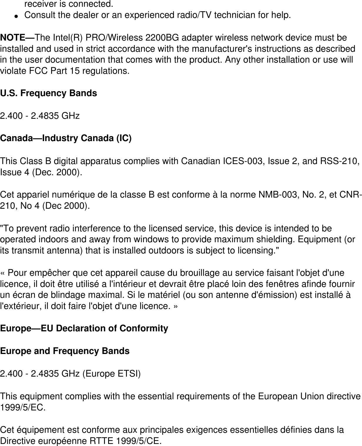 receiver is connected.●     Consult the dealer or an experienced radio/TV technician for help.NOTE&mdash;The Intel(R) PRO/Wireless 2200BG adapter wireless network device must be installed and used in strict accordance with the manufacturer's instructions as described in the user documentation that comes with the product. Any other installation or use will violate FCC Part 15 regulations.U.S. Frequency Bands2.400 - 2.4835 GHz Canada&mdash;Industry Canada (IC)This Class B digital apparatus complies with Canadian ICES-003, Issue 2, and RSS-210, Issue 4 (Dec. 2000). Cet appariel num&eacute;rique de la classe B est conforme &agrave; la norme NMB-003, No. 2, et CNR-210, No 4 (Dec 2000)."To prevent radio interference to the licensed service, this device is intended to be operated indoors and away from windows to provide maximum shielding. Equipment (or its transmit antenna) that is installed outdoors is subject to licensing." &laquo; Pour emp&ecirc;cher que cet appareil cause du brouillage au service faisant l'objet d'une licence, il doit &ecirc;tre utilis&eacute; a l'int&eacute;rieur et devrait &ecirc;tre plac&eacute; loin des fen&ecirc;tres afinde fournir un &eacute;cran de blindage maximal. Si le mat&eacute;riel (ou son antenne d'&eacute;mission) est install&eacute; &agrave; l'ext&eacute;rieur, il doit faire l'objet d'une licence. &raquo; Europe&mdash;EU Declaration of ConformityEurope and Frequency Bands2.400 - 2.4835 GHz (Europe ETSI)This equipment complies with the essential requirements of the European Union directive 1999/5/EC.Cet &eacute;quipement est conforme aux principales exigences essentielles d&eacute;finies dans la Directive europ&eacute;enne RTTE 1999/5/CE.