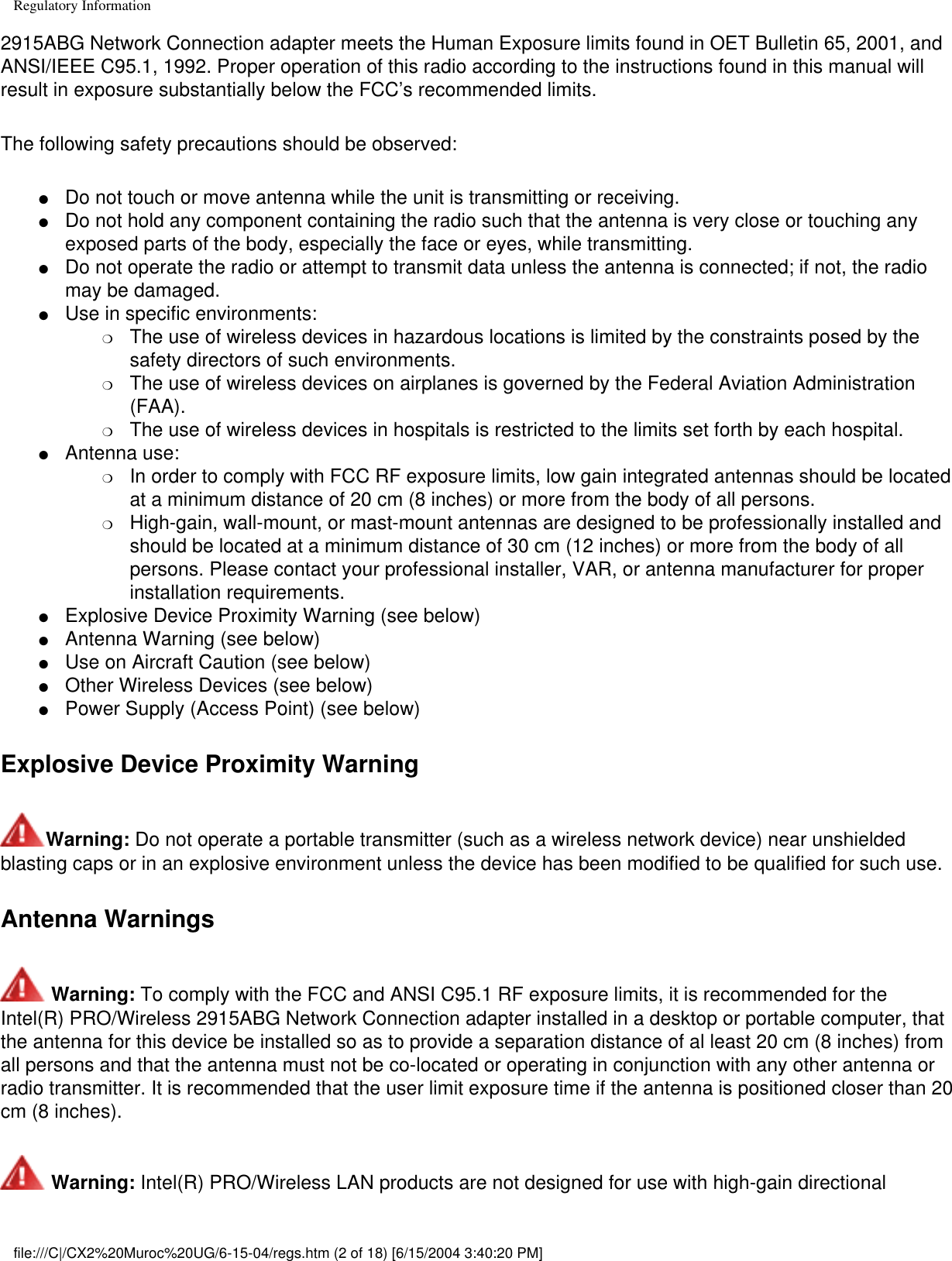 Regulatory Information2915ABG Network Connection adapter meets the Human Exposure limits found in OET Bulletin 65, 2001, and ANSI/IEEE C95.1, 1992. Proper operation of this radio according to the instructions found in this manual will result in exposure substantially below the FCC’s recommended limits.The following safety precautions should be observed:●     Do not touch or move antenna while the unit is transmitting or receiving. ●     Do not hold any component containing the radio such that the antenna is very close or touching any exposed parts of the body, especially the face or eyes, while transmitting. ●     Do not operate the radio or attempt to transmit data unless the antenna is connected; if not, the radio may be damaged. ●     Use in specific environments: ❍     The use of wireless devices in hazardous locations is limited by the constraints posed by the safety directors of such environments. ❍     The use of wireless devices on airplanes is governed by the Federal Aviation Administration (FAA). ❍     The use of wireless devices in hospitals is restricted to the limits set forth by each hospital. ●     Antenna use: ❍     In order to comply with FCC RF exposure limits, low gain integrated antennas should be located at a minimum distance of 20 cm (8 inches) or more from the body of all persons. ❍     High-gain, wall-mount, or mast-mount antennas are designed to be professionally installed and should be located at a minimum distance of 30 cm (12 inches) or more from the body of all persons. Please contact your professional installer, VAR, or antenna manufacturer for proper installation requirements. ●     Explosive Device Proximity Warning (see below) ●     Antenna Warning (see below)●     Use on Aircraft Caution (see below)●     Other Wireless Devices (see below)●     Power Supply (Access Point) (see below)Explosive Device Proximity WarningWarning: Do not operate a portable transmitter (such as a wireless network device) near unshielded blasting caps or in an explosive environment unless the device has been modified to be qualified for such use.Antenna Warnings Warning: To comply with the FCC and ANSI C95.1 RF exposure limits, it is recommended for the Intel(R) PRO/Wireless 2915ABG Network Connection adapter installed in a desktop or portable computer, that the antenna for this device be installed so as to provide a separation distance of al least 20 cm (8 inches) from all persons and that the antenna must not be co-located or operating in conjunction with any other antenna or radio transmitter. It is recommended that the user limit exposure time if the antenna is positioned closer than 20 cm (8 inches). Warning: Intel(R) PRO/Wireless LAN products are not designed for use with high-gain directional file:///C|/CX2%20Muroc%20UG/6-15-04/regs.htm (2 of 18) [6/15/2004 3:40:20 PM]