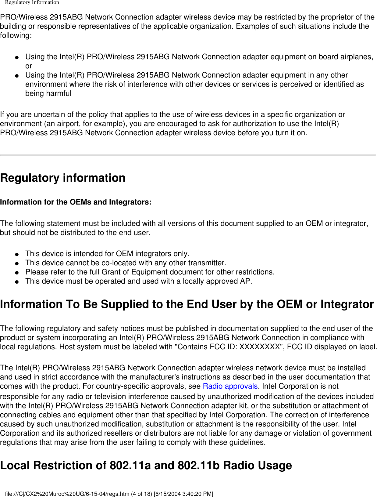 Regulatory InformationPRO/Wireless 2915ABG Network Connection adapter wireless device may be restricted by the proprietor of the building or responsible representatives of the applicable organization. Examples of such situations include the following:●     Using the Intel(R) PRO/Wireless 2915ABG Network Connection adapter equipment on board airplanes, or ●     Using the Intel(R) PRO/Wireless 2915ABG Network Connection adapter equipment in any other environment where the risk of interference with other devices or services is perceived or identified as being harmfulIf you are uncertain of the policy that applies to the use of wireless devices in a specific organization or environment (an airport, for example), you are encouraged to ask for authorization to use the Intel(R) PRO/Wireless 2915ABG Network Connection adapter wireless device before you turn it on.Regulatory informationInformation for the OEMs and Integrators:  The following statement must be included with all versions of this document supplied to an OEM or integrator, but should not be distributed to the end user. ●     This device is intended for OEM integrators only. ●     This device cannot be co-located with any other transmitter.●     Please refer to the full Grant of Equipment document for other restrictions.●     This device must be operated and used with a locally approved AP.Information To Be Supplied to the End User by the OEM or Integrator The following regulatory and safety notices must be published in documentation supplied to the end user of the product or system incorporating an Intel(R) PRO/Wireless 2915ABG Network Connection in compliance with local regulations. Host system must be labeled with &quot;Contains FCC ID: XXXXXXXX&quot;, FCC ID displayed on label. The Intel(R) PRO/Wireless 2915ABG Network Connection adapter wireless network device must be installed and used in strict accordance with the manufacturer&apos;s instructions as described in the user documentation that comes with the product. For country-specific approvals, see Radio approvals. Intel Corporation is not responsible for any radio or television interference caused by unauthorized modification of the devices included with the Intel(R) PRO/Wireless 2915ABG Network Connection adapter kit, or the substitution or attachment of connecting cables and equipment other than that specified by Intel Corporation. The correction of interference caused by such unauthorized modification, substitution or attachment is the responsibility of the user. Intel Corporation and its authorized resellers or distributors are not liable for any damage or violation of government regulations that may arise from the user failing to comply with these guidelines.Local Restriction of 802.11a and 802.11b Radio Usage file:///C|/CX2%20Muroc%20UG/6-15-04/regs.htm (4 of 18) [6/15/2004 3:40:20 PM]