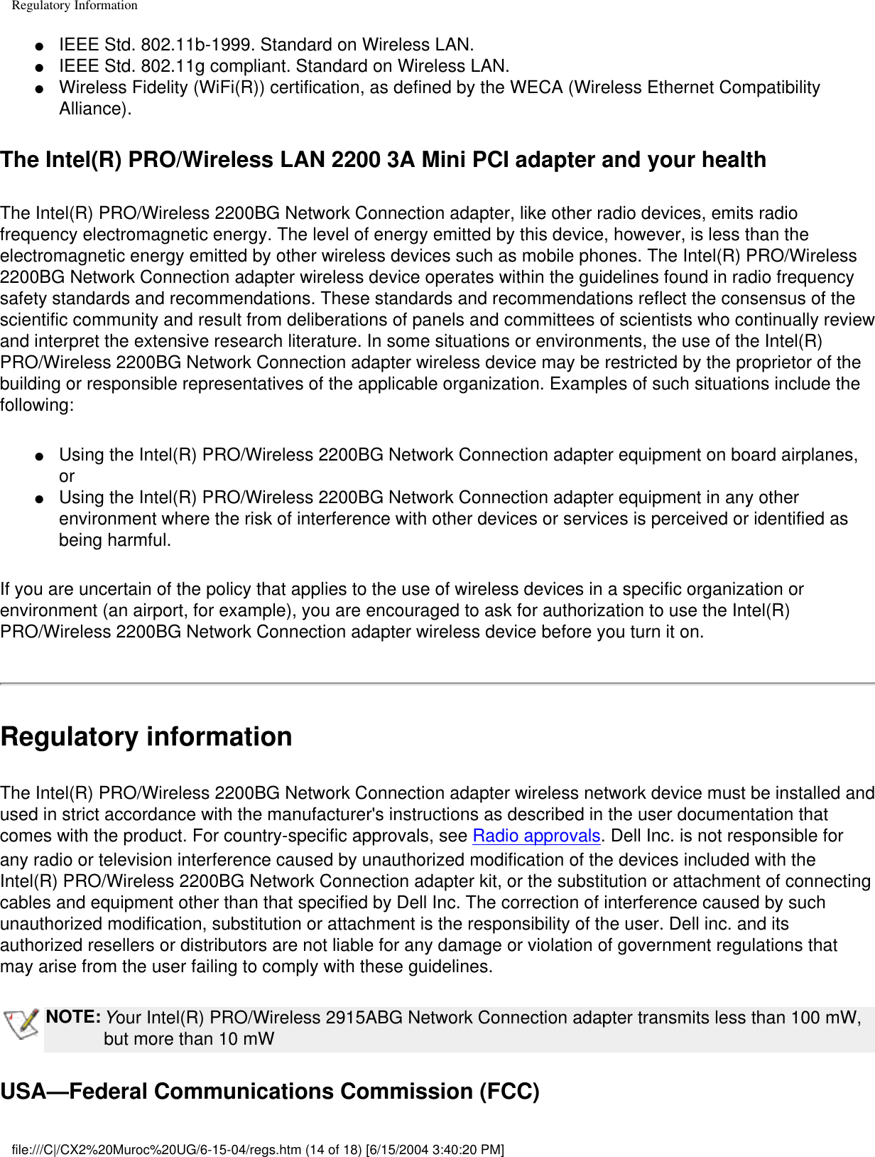 Regulatory Information●     IEEE Std. 802.11b-1999. Standard on Wireless LAN. ●     IEEE Std. 802.11g compliant. Standard on Wireless LAN. ●     Wireless Fidelity (WiFi(R)) certification, as defined by the WECA (Wireless Ethernet Compatibility Alliance). The Intel(R) PRO/Wireless LAN 2200 3A Mini PCI adapter and your healthThe Intel(R) PRO/Wireless 2200BG Network Connection adapter, like other radio devices, emits radio frequency electromagnetic energy. The level of energy emitted by this device, however, is less than the electromagnetic energy emitted by other wireless devices such as mobile phones. The Intel(R) PRO/Wireless 2200BG Network Connection adapter wireless device operates within the guidelines found in radio frequency safety standards and recommendations. These standards and recommendations reflect the consensus of the scientific community and result from deliberations of panels and committees of scientists who continually review and interpret the extensive research literature. In some situations or environments, the use of the Intel(R) PRO/Wireless 2200BG Network Connection adapter wireless device may be restricted by the proprietor of the building or responsible representatives of the applicable organization. Examples of such situations include the following:●     Using the Intel(R) PRO/Wireless 2200BG Network Connection adapter equipment on board airplanes, or ●     Using the Intel(R) PRO/Wireless 2200BG Network Connection adapter equipment in any other environment where the risk of interference with other devices or services is perceived or identified as being harmful.If you are uncertain of the policy that applies to the use of wireless devices in a specific organization or environment (an airport, for example), you are encouraged to ask for authorization to use the Intel(R) PRO/Wireless 2200BG Network Connection adapter wireless device before you turn it on.Regulatory informationThe Intel(R) PRO/Wireless 2200BG Network Connection adapter wireless network device must be installed and used in strict accordance with the manufacturer&apos;s instructions as described in the user documentation that comes with the product. For country-specific approvals, see Radio approvals. Dell Inc. is not responsible for any radio or television interference caused by unauthorized modification of the devices included with the Intel(R) PRO/Wireless 2200BG Network Connection adapter kit, or the substitution or attachment of connecting cables and equipment other than that specified by Dell Inc. The correction of interference caused by such unauthorized modification, substitution or attachment is the responsibility of the user. Dell inc. and its authorized resellers or distributors are not liable for any damage or violation of government regulations that may arise from the user failing to comply with these guidelines.NOTE: Your Intel(R) PRO/Wireless 2915ABG Network Connection adapter transmits less than 100 mW, but more than 10 mWUSA—Federal Communications Commission (FCC)file:///C|/CX2%20Muroc%20UG/6-15-04/regs.htm (14 of 18) [6/15/2004 3:40:20 PM]