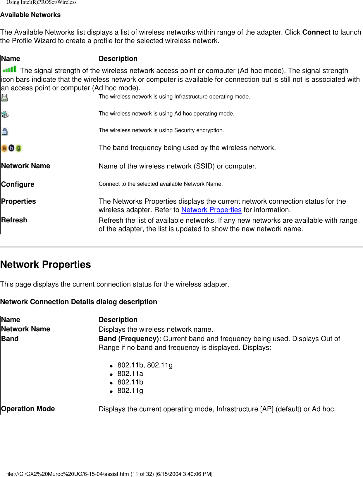 Using Intel(R)PROSet/WirelessAvailable NetworksThe Available Networks list displays a list of wireless networks within range of the adapter. Click Connect to launch the Profile Wizard to create a profile for the selected wireless network. Name Description The signal strength of the wireless network access point or computer (Ad hoc mode). The signal strength icon bars indicate that the wireless network or computer is available for connection but is still not is associated with an access point or computer (Ad hoc mode).The wireless network is using Infrastructure operating mode. The wireless network is using Ad hoc operating mode.The wireless network is using Security encryption.The band frequency being used by the wireless network.Network Name Name of the wireless network (SSID) or computer.Configure Connect to the selected available Network Name. Properties  The Networks Properties displays the current network connection status for the wireless adapter. Refer to Network Properties for information.Refresh  Refresh the list of available networks. If any new networks are available with range of the adapter, the list is updated to show the new network name.  Network PropertiesThis page displays the current connection status for the wireless adapter. Network Connection Details dialog descriptionName DescriptionNetwork Name Displays the wireless network name.Band Band (Frequency): Current band and frequency being used. Displays Out of Range if no band and frequency is displayed. Displays:●     802.11b, 802.11g●     802.11a●     802.11b●     802.11gOperation Mode Displays the current operating mode, Infrastructure [AP] (default) or Ad hoc.file:///C|/CX2%20Muroc%20UG/6-15-04/assist.htm (11 of 32) [6/15/2004 3:40:06 PM]