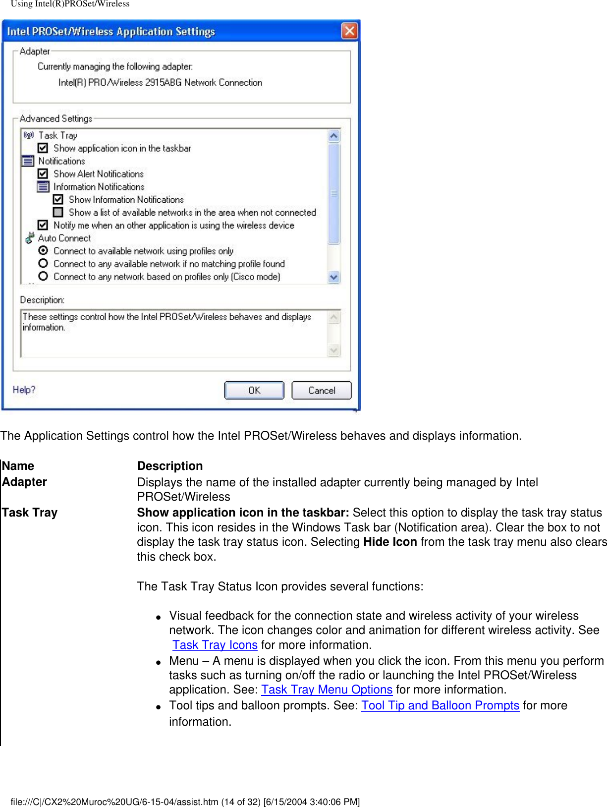 Using Intel(R)PROSet/WirelessThe Application Settings control how the Intel PROSet/Wireless behaves and displays information. Name DescriptionAdapter Displays the name of the installed adapter currently being managed by Intel PROSet/WirelessTask Tray Show application icon in the taskbar: Select this option to display the task tray status icon. This icon resides in the Windows Task bar (Notification area). Clear the box to not display the task tray status icon. Selecting Hide Icon from the task tray menu also clears this check box.The Task Tray Status Icon provides several functions:●     Visual feedback for the connection state and wireless activity of your wireless network. The icon changes color and animation for different wireless activity. See  Task Tray Icons for more information.●     Menu – A menu is displayed when you click the icon. From this menu you perform tasks such as turning on/off the radio or launching the Intel PROSet/Wireless application. See: Task Tray Menu Options for more information.●     Tool tips and balloon prompts. See: Tool Tip and Balloon Prompts for more information.file:///C|/CX2%20Muroc%20UG/6-15-04/assist.htm (14 of 32) [6/15/2004 3:40:06 PM]