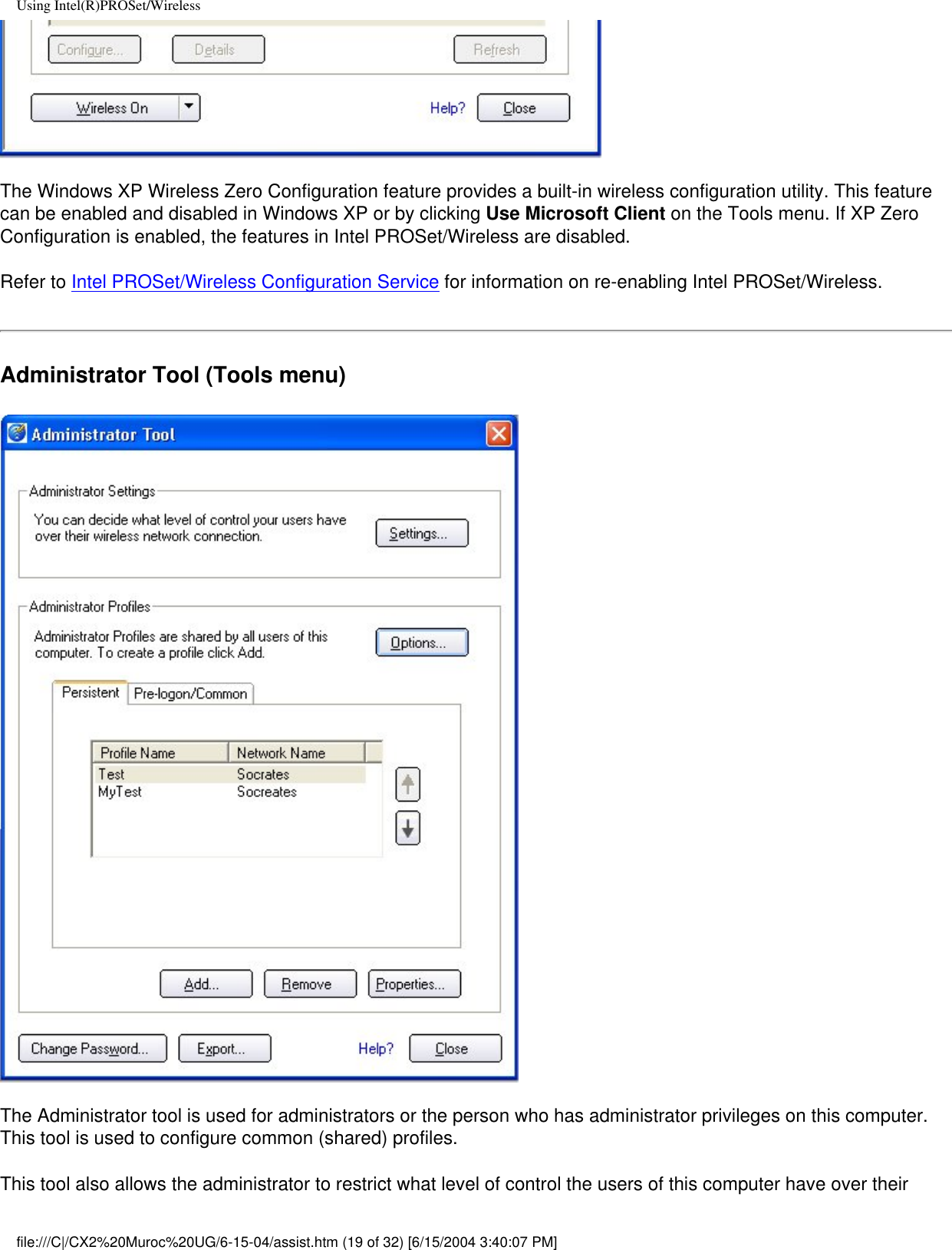 Using Intel(R)PROSet/WirelessThe Windows XP Wireless Zero Configuration feature provides a built-in wireless configuration utility. This feature can be enabled and disabled in Windows XP or by clicking Use Microsoft Client on the Tools menu. If XP Zero Configuration is enabled, the features in Intel PROSet/Wireless are disabled. Refer to Intel PROSet/Wireless Configuration Service for information on re-enabling Intel PROSet/Wireless. Administrator Tool (Tools menu)The Administrator tool is used for administrators or the person who has administrator privileges on this computer. This tool is used to configure common (shared) profiles.This tool also allows the administrator to restrict what level of control the users of this computer have over their file:///C|/CX2%20Muroc%20UG/6-15-04/assist.htm (19 of 32) [6/15/2004 3:40:07 PM]