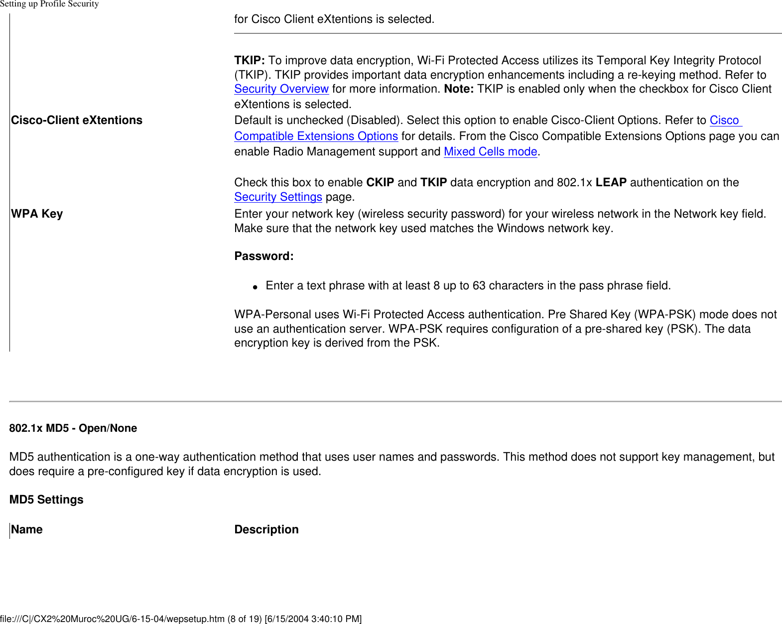 Setting up Profile Securityfor Cisco Client eXtentions is selected. TKIP: To improve data encryption, Wi-Fi Protected Access utilizes its Temporal Key Integrity Protocol (TKIP). TKIP provides important data encryption enhancements including a re-keying method. Refer to Security Overview for more information. Note: TKIP is enabled only when the checkbox for Cisco Client eXtentions is selected. Cisco-Client eXtentions Default is unchecked (Disabled). Select this option to enable Cisco-Client Options. Refer to Cisco Compatible Extensions Options for details. From the Cisco Compatible Extensions Options page you can enable Radio Management support and Mixed Cells mode. Check this box to enable CKIP and TKIP data encryption and 802.1x LEAP authentication on the Security Settings page. WPA Key Enter your network key (wireless security password) for your wireless network in the Network key field. Make sure that the network key used matches the Windows network key.  Password: ●     Enter a text phrase with at least 8 up to 63 characters in the pass phrase field. WPA-Personal uses Wi-Fi Protected Access authentication. Pre Shared Key (WPA-PSK) mode does not use an authentication server. WPA-PSK requires configuration of a pre-shared key (PSK). The data encryption key is derived from the PSK. 802.1x MD5 - Open/None MD5 authentication is a one-way authentication method that uses user names and passwords. This method does not support key management, but does require a pre-configured key if data encryption is used.MD5 SettingsName Descriptionfile:///C|/CX2%20Muroc%20UG/6-15-04/wepsetup.htm (8 of 19) [6/15/2004 3:40:10 PM]