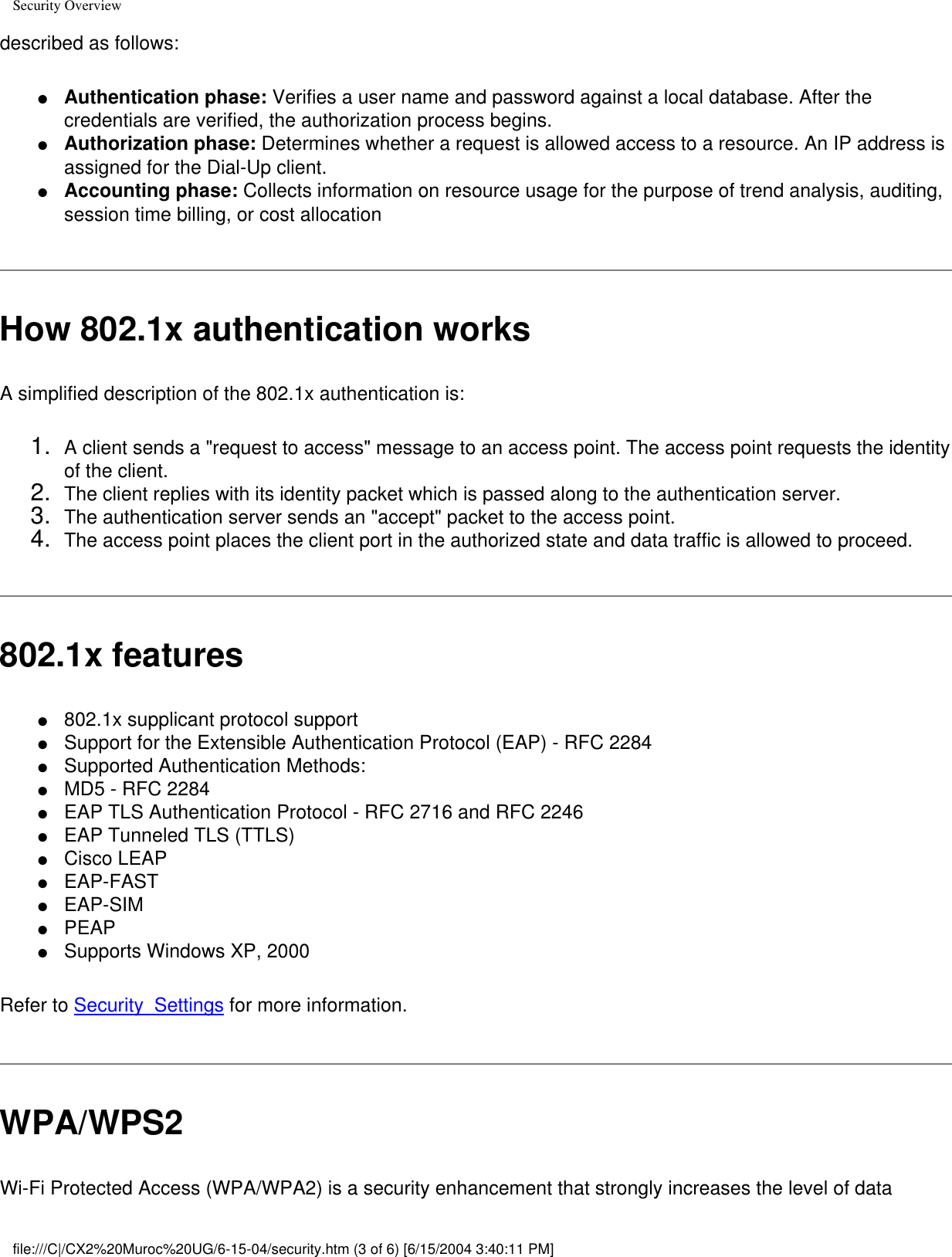 Security Overviewdescribed as follows: ●     Authentication phase: Verifies a user name and password against a local database. After the credentials are verified, the authorization process begins. ●     Authorization phase: Determines whether a request is allowed access to a resource. An IP address is assigned for the Dial-Up client.●     Accounting phase: Collects information on resource usage for the purpose of trend analysis, auditing, session time billing, or cost allocationHow 802.1x authentication worksA simplified description of the 802.1x authentication is:1.  A client sends a &quot;request to access&quot; message to an access point. The access point requests the identity of the client.2.  The client replies with its identity packet which is passed along to the authentication server.3.  The authentication server sends an &quot;accept&quot; packet to the access point.4.  The access point places the client port in the authorized state and data traffic is allowed to proceed. 802.1x features●     802.1x supplicant protocol support ●     Support for the Extensible Authentication Protocol (EAP) - RFC 2284 ●     Supported Authentication Methods: ●     MD5 - RFC 2284 ●     EAP TLS Authentication Protocol - RFC 2716 and RFC 2246 ●     EAP Tunneled TLS (TTLS)●     Cisco LEAP●     EAP-FAST●     EAP-SIM●     PEAP●     Supports Windows XP, 2000  Refer to Security  Settings for more information.WPA/WPS2Wi-Fi Protected Access (WPA/WPA2) is a security enhancement that strongly increases the level of data file:///C|/CX2%20Muroc%20UG/6-15-04/security.htm (3 of 6) [6/15/2004 3:40:11 PM]